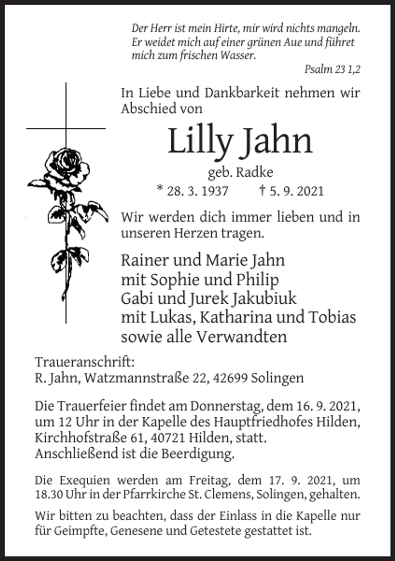 <p>Der Herr ist mein Hirte, mir wird nichts mangeln.<br />Er weidet mich auf einer grünen Aue und führet<br />mich zum frischen Wasser.<br />Psalm 23 1,2</p><p>In Liebe und Dankbarkeit nehmen wir<br />Abschied von</p><p>Lilly Jahn<br />geb. Radke<br />* 28. 3. 1937<br />† 5. 9. 2021<br />Wir werden dich immer lieben und in<br />unseren Herzen tragen.</p><p>Rainer und Marie Jahn<br />mit Sophie und Philip<br />Gabi und Jurek Jakubiuk<br />mit Lukas, Katharina und Tobias<br />sowie alle Verwandten<br />Traueranschrift:<br />R. Jahn, Watzmannstraße 22, 42699 Solingen<br />Die Trauerfeier findet am Donnerstag, dem 16. 9. 2021,<br />um 12 Uhr in der Kapelle des Hauptfriedhofes Hilden,<br />Kirchhofstraße 61, 40721 Hilden, statt.<br />Anschließend ist die Beerdigung.<br />Die Exequien werden am Freitag, dem 17. 9. 2021, um<br />18.30 Uhr in der Pfarrkirche St. Clemens, Solingen, gehalten.<br />Wir bitten zu beachten, dass der Einlass in die Kapelle nur<br />für Geimpfte, Genesene und Getestete gestattet ist.</p>