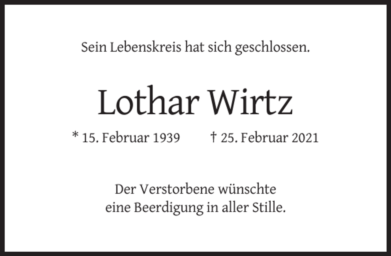 <p>Sein Lebenskreis hat sich geschlossen.</p><p>Lothar Wirtz<br />* 15. Februar 1939</p><p>† 25. Februar 2021</p><p>Der Verstorbene wünschte<br />eine Beerdigung in aller Stille.</p>