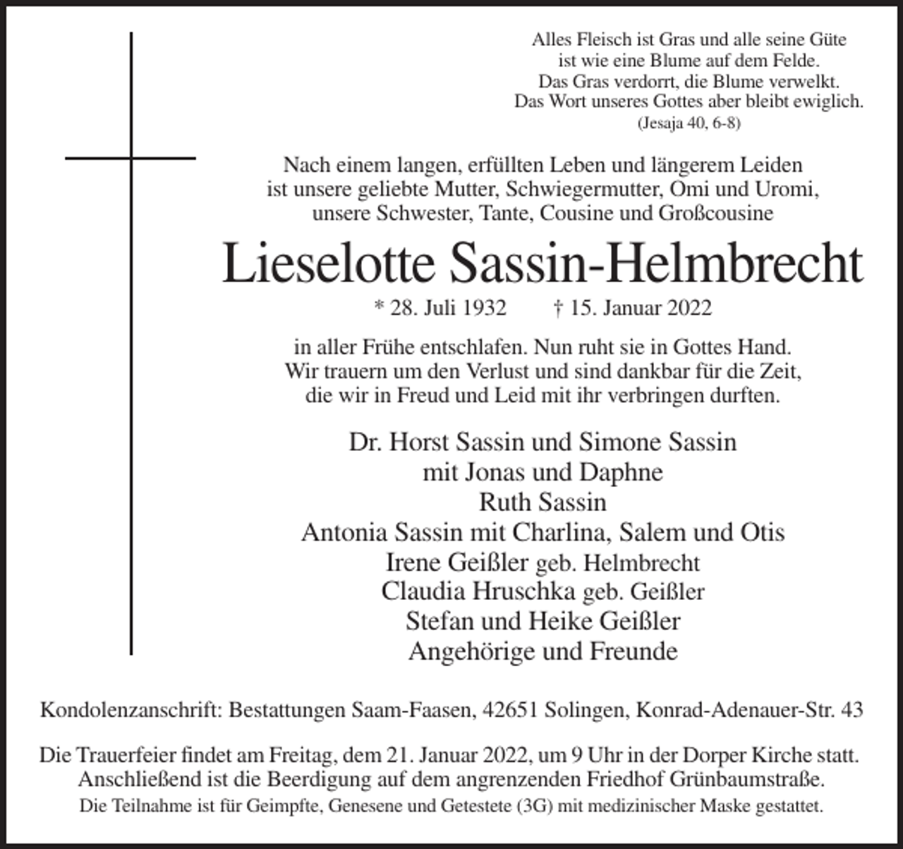 <p>Alles Fleisch ist Gras und alle seine Güte<br />ist wie eine Blume auf dem Felde.<br />Das Gras verdorrt, die Blume verwelkt.<br />Das Wort unseres Gottes aber bleibt ewiglich.<br />(Jesaja 40, 6-8)</p><p>Nach einem langen, erfüllten Leben und längerem Leiden<br />ist unsere geliebte Mutter, Schwiegermutter, Omi und Uromi,<br />unsere Schwester, Tante, Cousine und Großcousine</p><p>Lieselotte Sassin-Helmbrecht<br />* 28. Juli 1932</p><p>† 15. Januar 2022</p><p>in aller Frühe entschlafen. Nun ruht sie in Gottes Hand.<br />Wir trauern um den Verlust und sind dankbar für die Zeit,<br />die wir in Freud und Leid mit ihr verbringen durften.</p><p>Dr. Horst Sassin und Simone Sassin<br />mit Jonas und Daphne<br />Ruth Sassin<br />Antonia Sassin mit Charlina, Salem und Otis<br />Irene Geißler geb. Helmbrecht<br />Claudia Hruschka geb. Geißler<br />Stefan und Heike Geißler<br />Angehörige und Freunde<br />Kondolenzanschrift: Bestattungen Saam-Faasen, 42651 Solingen, Konrad-Adenauer-Str. 43<br />Die Trauerfeier findet am Freitag, dem 21. Januar 2022, um 9 Uhr in der Dorper Kirche statt.<br />Anschließend ist die Beerdigung auf dem angrenzenden Friedhof Grünbaumstraße.<br />Die Teilnahme ist für Geimpfte, Genesene und Getestete (3G) mit medizinischer Maske gestattet.</p>