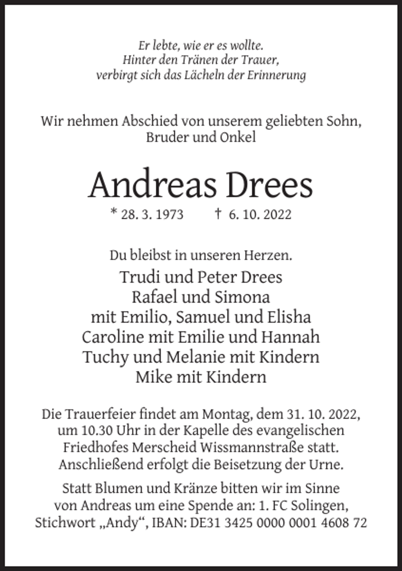 <p>Er lebte, wie er es wollte.<br />Hinter den Tränen der Trauer,<br />verbirgt sich das Lächeln der Erinnerung</p><p>Wir nehmen Abschied von unserem geliebten Sohn,<br />Bruder und Onkel</p><p>Andreas Drees<br />* 28. 3. 1973</p><p>† 6. 10. 2022</p><p>Du bleibst in unseren Herzen.</p><p>Trudi und Peter Drees<br />Rafael und Simona<br />mit Emilio, Samuel und Elisha<br />Caroline mit Emilie und Hannah<br />Tuchy und Melanie mit Kindern<br />Mike mit Kindern<br />Die Trauerfeier findet am Montag, dem 31. 10. 2022,<br />um 10.30 Uhr in der Kapelle des evangelischen<br />Friedhofes Merscheid Wissmannstraße statt.<br />Anschließend erfolgt die Beisetzung der Urne.<br />Statt Blumen und Kränze bitten wir im Sinne<br />von Andreas um eine Spende an: 1. FC Solingen,<br />Stichwort „Andy“, IBAN: DE31 3425 01 4608 72</p>