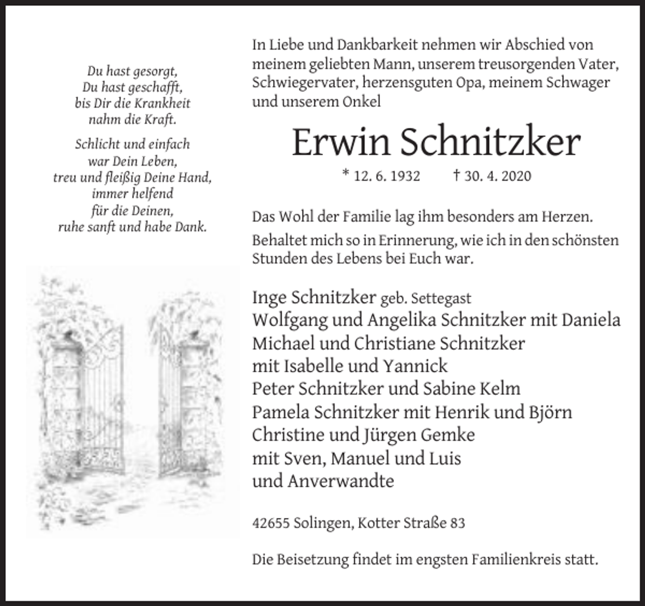 <p>Du hast gesorgt,<br />Du hast geschafft,<br />bis Dir die Krankheit<br />nahm die Kraft.<br />Schlicht und einfach<br />war Dein Leben,<br />treu und fleißig Deine Hand,<br />immer helfend<br />für die Deinen,<br />ruhe sanft und habe Dank.</p><p>In Liebe und Dankbarkeit nehmen wir Abschied von<br />meinem geliebten Mann, unserem treusorgenden Vater,<br />Schwiegervater, herzensguten Opa, meinem Schwager<br />und unserem Onkel</p><p>Erwin Schnitzker<br />* 12. 6. 1932</p><p>† 30. 4. 2020</p><p>Das Wohl der Familie lag ihm besonders am Herzen.<br />Behaltet mich so in Erinnerung, wie ich in den schönsten<br />Stunden des Lebens bei Euch war.</p><p>Inge Schnitzker geb. Settegast<br />Wolfgang und Angelika Schnitzker mit Daniela<br />Michael und Christiane Schnitzker<br />mit Isabelle und Yannick<br />Peter Schnitzker und Sabine Kelm<br />Pamela Schnitzker mit Henrik und Björn<br />Christine und Jürgen Gemke<br />mit Sven, Manuel und Luis<br />und Anverwandte<br />42655 Solingen, Kotter Straße 83<br />Die Beisetzung findet im engsten Familienkreis statt.</p>
