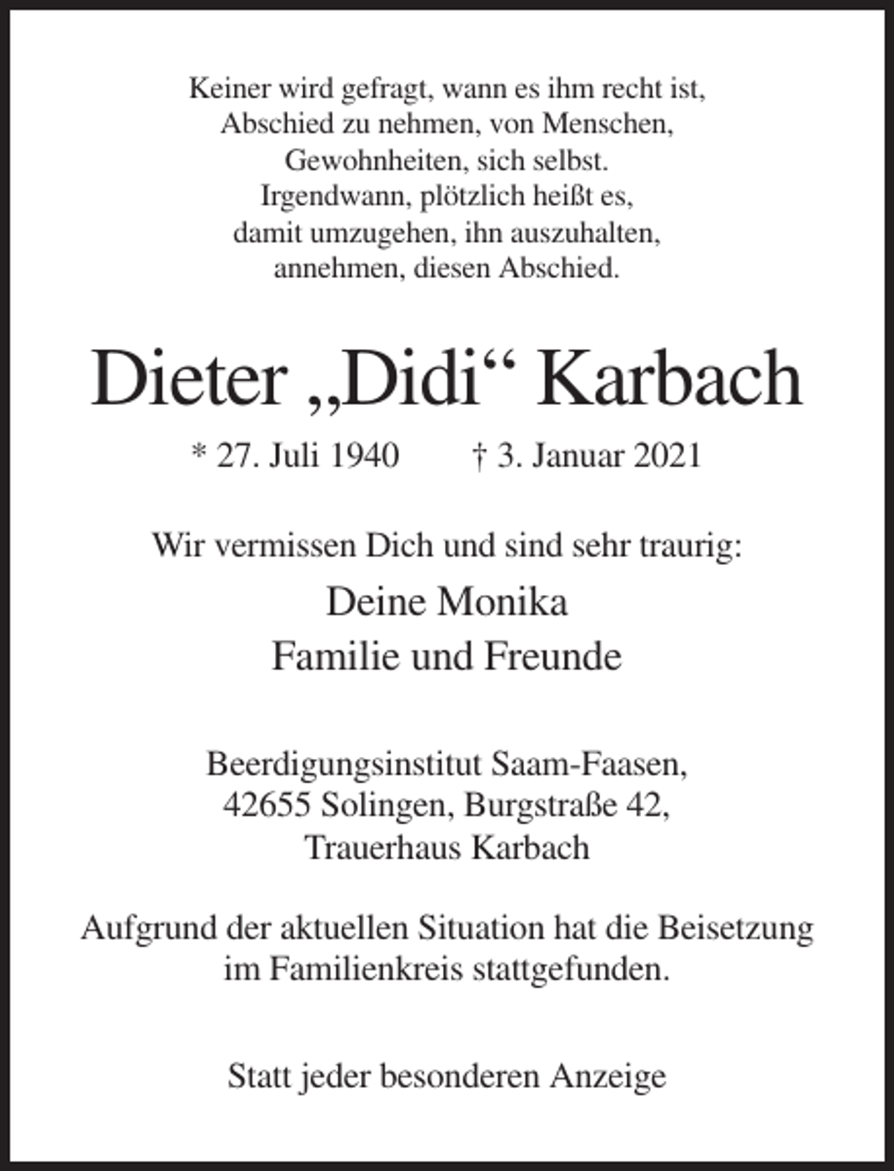 <p>Keiner wird gefragt, wann es ihm recht ist,<br />Abschied zu nehmen, von Menschen,<br />Gewohnheiten, sich selbst.<br />Irgendwann, plötzlich heißt es,<br />damit umzugehen, ihn auszuhalten,<br />annehmen, diesen Abschied.</p><p>Dieter „Didi“ Karbach<br />* 27. Juli 1940</p><p>† 3. Januar 2021</p><p>Wir vermissen Dich und sind sehr traurig:</p><p>Deine Monika<br />Familie und Freunde<br />Beerdigungsinstitut Saam-Faasen,<br />42655 Solingen, Burgstraße 42,<br />Trauerhaus Karbach<br />Aufgrund der aktuellen Situation hat die Beisetzung<br />im Familienkreis stattgefunden.<br />Statt jeder besonderen Anzeige</p>
