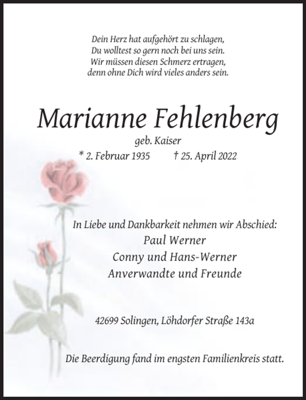 <p>Dein Herz hat aufgehört zu schlagen,<br />Du wolltest so gern noch bei uns sein.<br />Wir müssen diesen Schmerz ertragen,<br />denn ohne Dich wird vieles anders sein.</p><p>Marianne Fehlenberg<br />geb. Kaiser<br />* 2. Februar 1935<br />† 25. April 2022</p><p>In Liebe und Dankbarkeit nehmen wir Abschied:</p><p>Paul Werner<br />Conny und Hans-Werner<br />Anverwandte und Freunde</p><p>42699 Solingen, Löhdorfer Straße 143a</p><p>Die Beerdigung fand im engsten Familienkreis statt.</p>
