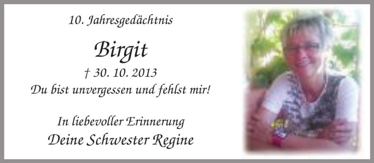 <p>10. Jahresgedächtnis</p><p>Birgit</p><p>† 30. 10. 2013<br />Du bist unvergessen und fehlst mir!<br />In liebevoller Erinnerung</p><p>Deine Schwester Regine</p>