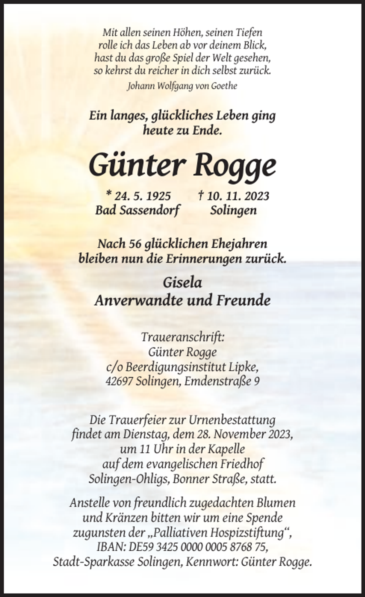 <p>Mit allen seinen Höhen, seinen Tiefen<br />rolle ich das Leben ab vor deinem Blick,<br />hast du das große Spiel der Welt gesehen,<br />so kehrst du reicher in dich selbst zurück.<br />Johann Wolfgang von Goethe</p><p>Ein langes, glückliches Leben ging<br />heute zu Ende.</p><p>Günter Rogge<br />* 24. 5. 1925<br />Bad Sassendorf</p><p>† 10. 11. 2023<br />Solingen</p><p>Nach 56 glücklichen Ehejahren<br />bleiben nun die Erinnerungen zurück.</p><p>Gisela<br />Anverwandte und Freunde<br />Traueranschrift:<br />Günter Rogge<br />c/o Beerdigungsinstitut Lipke,<br />42697 Solingen, Emdenstraße 9</p><p>Die Trauerfeier zur Urnenbestattung<br />findet am Dienstag, dem 28. November 2023,<br />um 11 Uhr in der Kapelle<br />auf dem evangelischen Friedhof<br />Solingen-Ohligs, Bonner Straße, statt.<br />Anstelle von freundlich zugedachten Blumen<br />und Kränzen bitten wir um eine Spende<br />zugunsten der „Palliativen Hospizstiftung“,<br />IBAN: DE59 3425 05 8768 75,<br />Stadt-Sparkasse Solingen, Kennwort: Günter Rogge.</p>