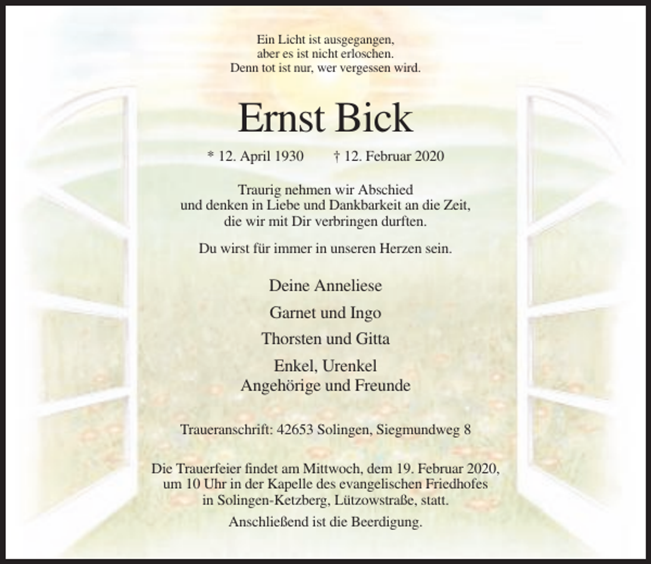 <p>Ein Licht ist ausgegangen,<br />aber es ist nicht erloschen.<br />Denn tot ist nur, wer vergessen wird.</p><p>Ernst Bick<br />* 12. April 1930</p><p>† 12. Februar 2020</p><p>Traurig nehmen wir Abschied<br />und denken in Liebe und Dankbarkeit an die Zeit,<br />die wir mit Dir verbringen durften.<br />Du wirst für immer in unseren Herzen sein.</p><p>Deine Anneliese<br />Garnet und Ingo<br />Thorsten und Gitta<br />Enkel, Urenkel<br />Angehörige und Freunde<br />Traueranschrift: 42653 Solingen, Siegmundweg 8<br />Die Trauerfeier findet am Mittwoch, dem 19. Februar 2020,<br />um 10 Uhr in der Kapelle des evangelischen Friedhofes<br />in Solingen-Ketzberg, Lützowstraße, statt.<br />Anschließend ist die Beerdigung.</p>