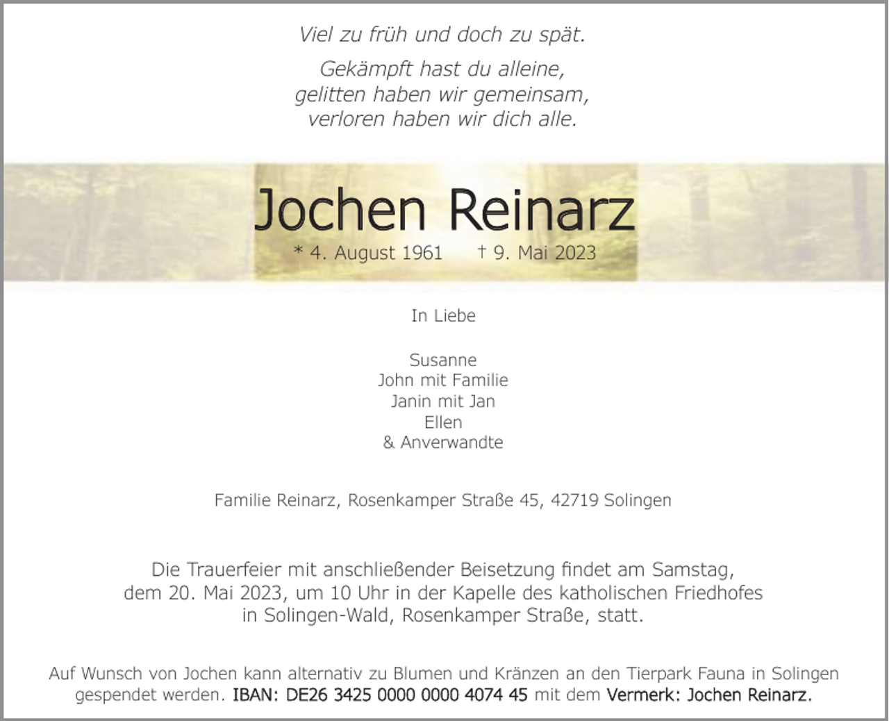 <p>Viel zu früh und doch zu spät.<br />Gekämpft hast du alleine,<br />gelitten haben wir gemeinsam,<br />verloren haben wir dich alle.</p><p>Jochen Reinarz<br />* 4. August 1961</p><p>† 9. Mai 2023</p><p>In Liebe<br />Susanne<br />John mit Familie<br />Janin mit Jan<br />Ellen<br />&amp; Anverwandte<br />Familie Reinarz, Rosenkamper Straße 45, 42719 Solingen</p><p>Die Trauerfeier mit anschließender Beisetzung ﬁndet am Samstag,<br />dem 20. Mai 2023, um 10 Uhr in der Kapelle des katholischen Friedhofes<br />in Solingen-Wald, Rosenkamper Straße, statt.<br />Auf Wunsch von Jochen kann alternativ zu Blumen und Kränzen an den Tierpark Fauna in Solingen<br />gespendet werden. IBAN: DE26 3425 4075 mit dem Vermerk: Jochen Reinarz.</p>
