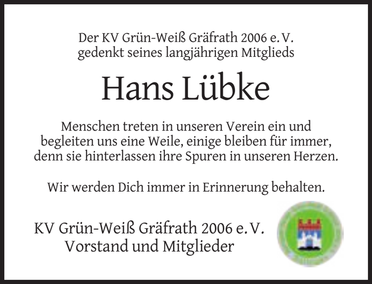 <p>Der KV Grün-Weiß Gräfrath 2006 e. V.<br />gedenkt seines langjährigen Mitglieds</p><p>Hans Lübke<br />Menschen treten in unseren Verein ein und<br />begleiten uns eine Weile, einige bleiben für immer,<br />denn sie hinterlassen ihre Spuren in unseren Herzen.<br />Wir werden Dich immer in Erinnerung behalten.</p><p>KV Grün-Weiß Gräfrath 2006 e. V.<br />Vorstand und Mitglieder</p>
