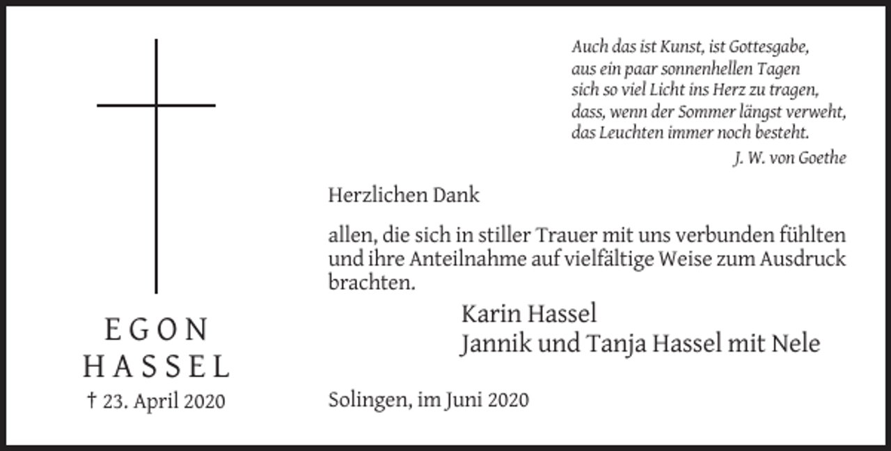 <p>Auch das ist Kunst, ist Gottesgabe,<br />aus ein paar sonnenhellen Tagen<br />sich so viel Licht ins Herz zu tragen,<br />dass, wenn der Sommer längst verweht,<br />das Leuchten immer noch besteht.<br />J. W. von Goethe</p><p>Herzlichen Dank<br />allen, die sich in stiller Trauer mit uns verbunden fühlten<br />und ihre Anteilnahme auf vielfältige Weise zum Ausdruck<br />brachten.</p><p>EGON<br />HASSEL<br />† 23. April 2020</p><p>Karin Hassel<br />Jannik und Tanja Hassel mit Nele<br />Solingen, im Juni 2020</p>