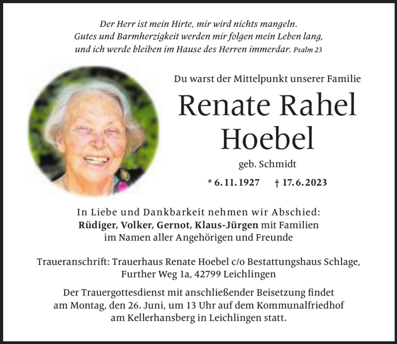 <p>Der Herr ist mein Hirte, mir wird nichts mangeln.<br />Gutes und Barmherzigkeit werden mir folgen mein Leben lang,<br />und ich werde bleiben im Hause des Herren immerdar. Psalm 23</p><p>Du warst der Mittelpunkt unserer Familie</p><p>Renate Rahel<br />Hoebel<br />geb. Schmidt</p><p>* 6. 11. 1927</p><p>† 17. 6. 2023</p><p>In Liebe und Dankbarkeit nehmen w ir Abschied:<br />Rüdiger, Volker, Gernot, Klaus-Jürgen mit Familien<br />im Namen aller Angehörigen und Freunde<br />Traueranschrift: Trauerhaus Renate Hoebel c/o Bestattungshaus Schlage,<br />Further Weg 1a, 42799 Leichlingen<br />Der Trauergottesdienst mit anschließender Beisetzung ﬁndet<br />am Montag, den 26. Juni, um 13 Uhr auf dem Kommunalfriedhof<br />am Kellerhansberg in Leichlingen statt.</p>