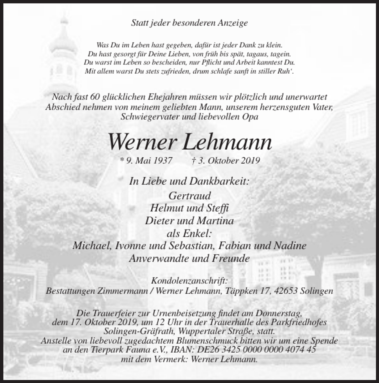 <p>Statt jeder besonderen Anzeige<br />Was Du im Leben hast gegeben, dafür ist jeder Dank zu klein.<br />Du hast gesorgt für Deine Lieben, von früh bis spät, tagaus, tagein.<br />Du warst im Leben so bescheiden, nur Pflicht und Arbeit kanntest Du.<br />Mit allem warst Du stets zufrieden, drum schlafe sanft in stiller Ruh‘.</p><p>Nach fast 60 glücklichen Ehejahren müssen wir plötzlich und unerwartet<br />Abschied nehmen von meinem geliebten Mann, unserem herzensguten Vater,<br />Schwiegervater und liebevollen Opa</p><p>Werner Lehmann<br />* 9. Mai 1937</p><p>† 3. Oktober 2019</p><p>In Liebe und Dankbarkeit:<br />Gertraud<br />Helmut und Steffi<br />Dieter und Martina<br />als Enkel:<br />Michael, Ivonne und Sebastian, Fabian und Nadine<br />Anverwandte und Freunde<br />Kondolenzanschrift:<br />Bestattungen Zimmermann / Werner Lehmann, Täppken 17, 42653 Solingen<br />Die Trauerfeier zur Urnenbeisetzung findet am Donnerstag,<br />dem 17. Oktober 2019, um 12 Uhr in der Trauerhalle des Parkfriedhofes<br />Solingen-Gräfrath, Wuppertaler Straße, statt.<br />Anstelle von liebevoll zugedachtem Blumenschmuck bitten wir um eine Spende<br />an den Tierpark Fauna e.V., IBAN: DE26 3425 4075<br />mit dem Vermerk: Werner Lehmann.</p>