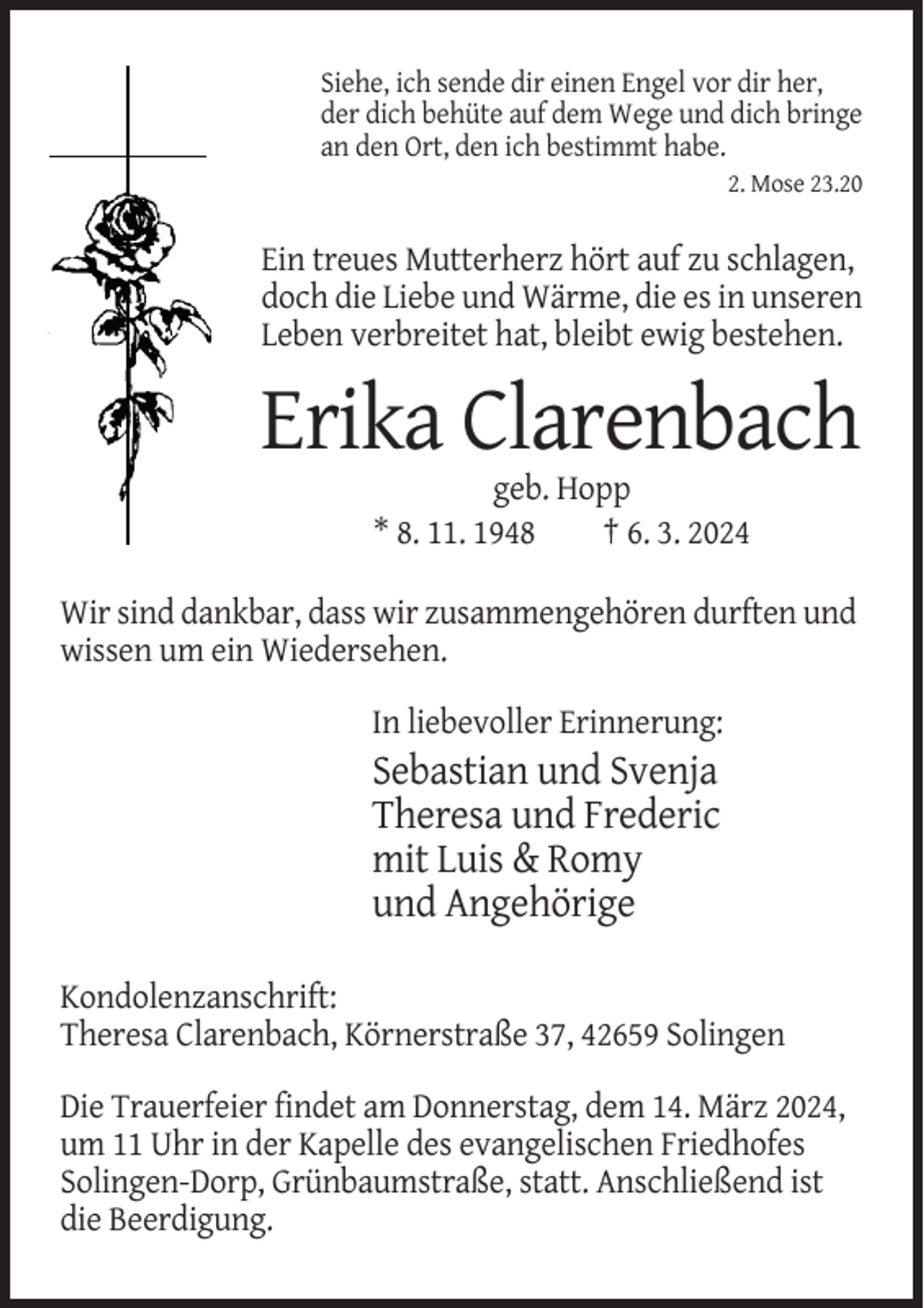 <p>Siehe, ich sende dir einen Engel vor dir her,<br />der dich behüte auf dem Wege und dich bringe<br />an den Ort, den ich bestimmt habe.<br />2. Mose 23.20</p><p>Ein treues Mutterherz hört auf zu schlagen,<br />doch die Liebe und Wärme, die es in unseren<br />Leben verbreitet hat, bleibt ewig bestehen.</p><p>Erika Clarenbach<br />geb. Hopp<br />* 8. 11. 1948<br />† 6. 3. 2024<br />Wir sind dankbar, dass wir zusammengehören durften und<br />wissen um ein Wiedersehen.<br />In liebevoller Erinnerung:</p><p>Sebastian und Svenja<br />Theresa und Frederic<br />mit Luis &amp; Romy<br />und Angehörige<br />Kondolenzanschrift:<br />Theresa Clarenbach, Körnerstraße 37, 42659 Solingen<br />Die Trauerfeier findet am Donnerstag, dem 14. März 2024,<br />um 11 Uhr in der Kapelle des evangelischen Friedhofes<br />Solingen-Dorp, Grünbaumstraße, statt. Anschließend ist<br />die Beerdigung.</p>