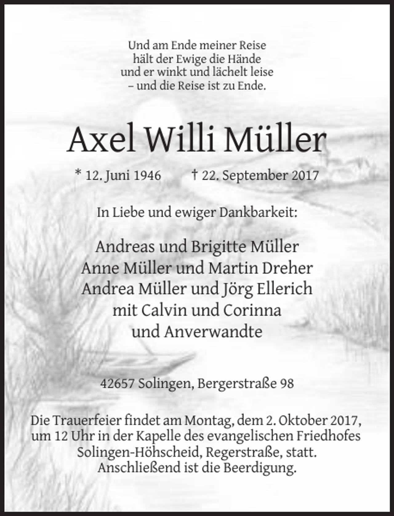 <p>Und am Ende meiner Reise<br />hält der Ewige die Hände<br />und er winkt und lächelt leise<br />– und die Reise ist zu Ende.</p><p>Axel Willi Müller<br />* 12. Juni 1946</p><p>† 22. September 2017</p><p>In Liebe und ewiger Dankbarkeit:</p><p>Andreas und Brigitte Müller<br />Anne Müller und Martin Dreher<br />Andrea Müller und Jörg Ellerich<br />mit Calvin und Corinna<br />und Anverwandte<br />42657 Solingen, Bergerstraße 98<br />Die Trauerfeier findet am Montag, dem 2. Oktober 2017,<br />um 12 Uhr in der Kapelle des evangelischen Friedhofes<br />Solingen-Höhscheid, Regerstraße, statt.<br />Anschließend ist die Beerdigung.</p>