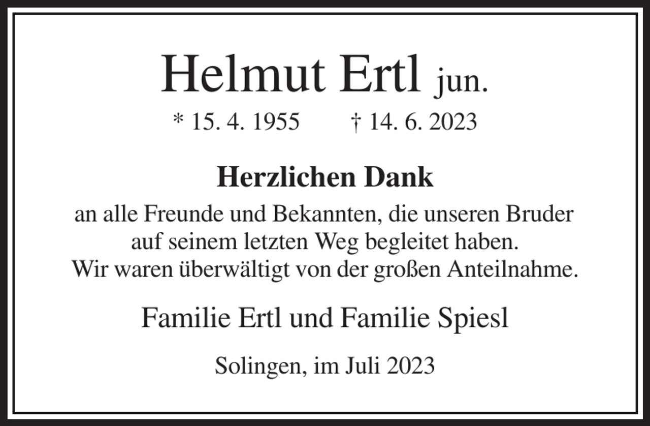 <p>Helmut Ertl jun.<br />* 15. 4. 1955</p><p>† 14. 6. 2023</p><p>Herzlichen Dank<br />an alle Freunde und Bekannten, die unseren Bruder<br />auf seinem letzten Weg begleitet haben.<br />Wir waren überwältigt von der großen Anteilnahme.</p><p>Familie Ertl und Familie Spiesl<br />Solingen, im Juli 2023</p>