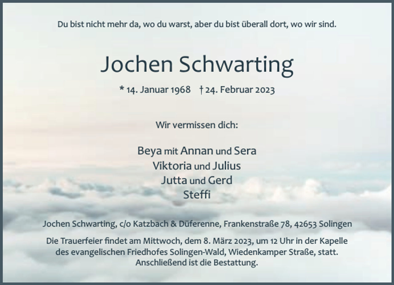 <p>Du bist nicht mehr da, wo du warst, aber du bist überall dort, wo wir sind.</p><p>Jochen Schwarting<br />* 14. Januar 1968 † 24. Februar 2023<br />Wir vermissen dich:</p><p>Beya mit Annan und Sera<br />Viktoria und Julius<br />Jutta und Gerd<br />Steffi<br />Jochen Schwarting, c/o Katzbach &amp; Düferenne, Frankenstraße 78, 42653 Solingen<br />Die Trauerfeier ﬁndet am Mittwoch, dem 8. März 2023, um 12 Uhr in der Kapelle<br />des evangelischen Friedhofes Solingen-Wald, Wiedenkamper Straße, statt.<br />Anschließend ist die Bestattung.</p>