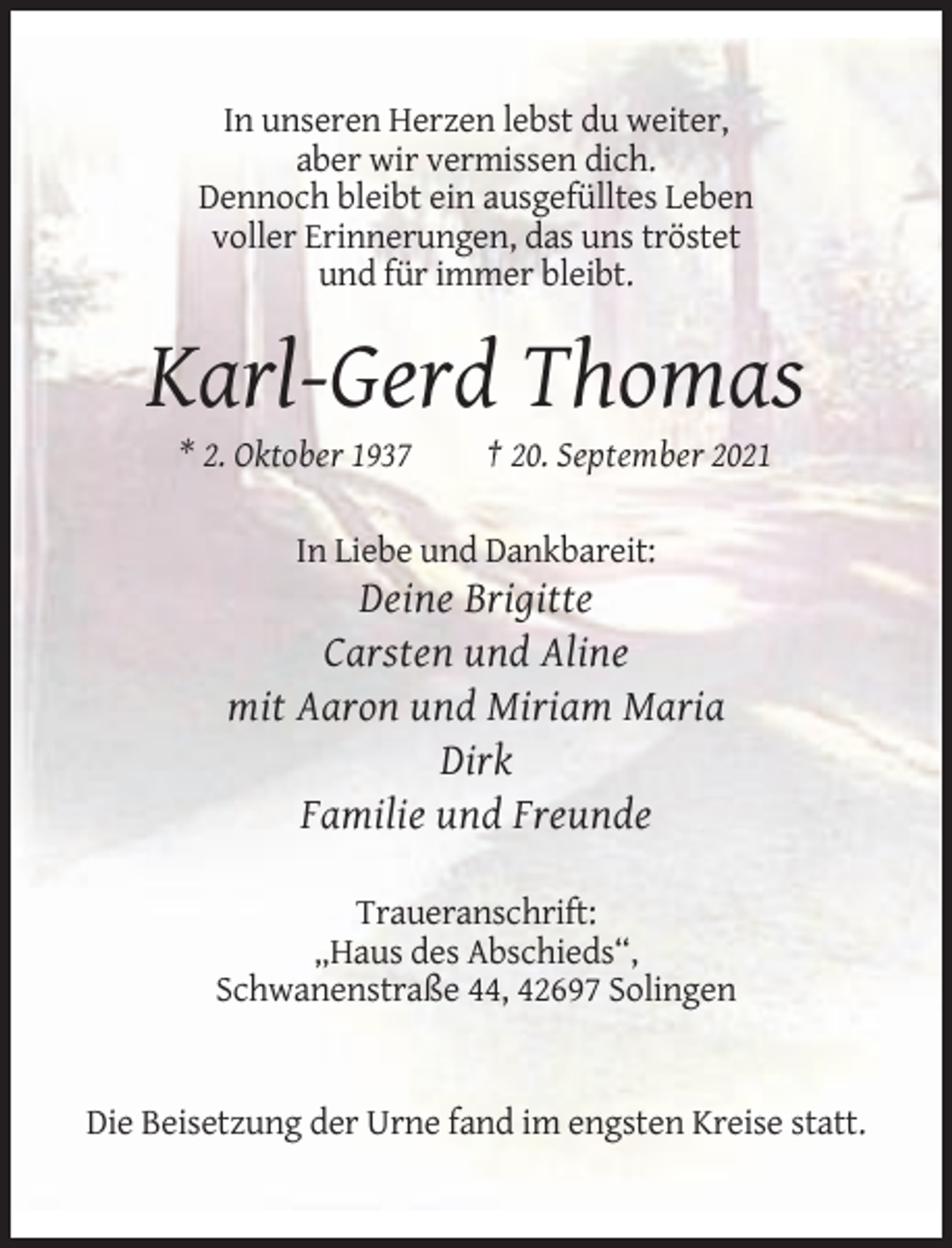 <p>In unseren Herzen lebst du weiter,<br />aber wir vermissen dich.<br />Dennoch bleibt ein ausgefülltes Leben<br />voller Erinnerungen, das uns tröstet<br />und für immer bleibt.</p><p>Karl-Gerd Thomas<br />* 2. Oktober 1937</p><p>† 20. September 2021</p><p>In Liebe und Dankbareit:</p><p>Deine Brigitte<br />Carsten und Aline<br />mit Aaron und Miriam Maria<br />Dirk<br />Familie und Freunde<br />Traueranschrift:<br />„Haus des Abschieds“,<br />Schwanenstraße 44, 42697 Solingen</p><p>Die Beisetzung der Urne fand im engsten Kreise statt.</p>