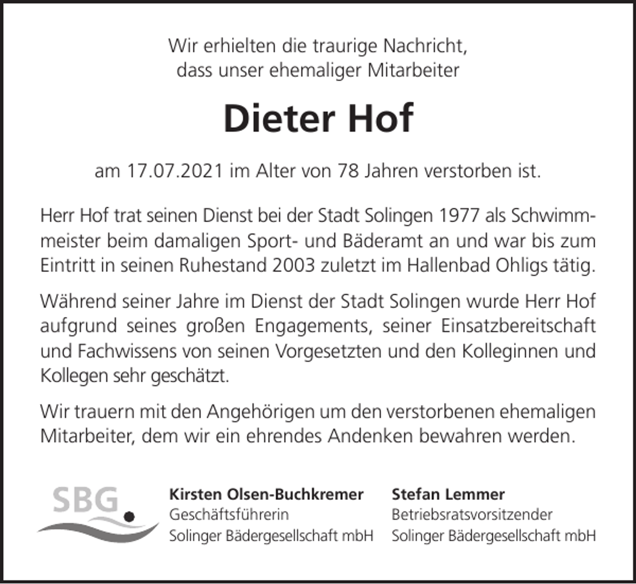 <p>Wir erhielten die traurige Nachricht,<br />dass unser ehemaliger Mitarbeiter</p><p>Dieter Hof<br />am 17.07.2021 im Alter von 78 Jahren verstorben ist.<br />Herr Hof trat seinen Dienst bei der Stadt Solingen 1977 als Schwimmmeister beim damaligen Sport- und Bäderamt an und war bis zum<br />Eintritt in seinen Ruhestand 2003 zuletzt im Hallenbad Ohligs tätig.<br />Während seiner Jahre im Dienst der Stadt Solingen wurde Herr Hof<br />aufgrund seines großen Engagements, seiner Einsatzbereitschaft<br />und Fachwissens von seinen Vorgesetzten und den Kolleginnen und<br />Kollegen sehr geschätzt.<br />Wir trauern mit den Angehörigen um den verstorbenen ehemaligen<br />Mitarbeiter, dem wir ein ehrendes Andenken bewahren werden.<br />Kirsten Olsen-Buchkremer<br />Geschäftsführerin<br />Solinger Bädergesellschaft mbH</p><p>Stefan Lemmer<br />Betriebsratsvorsitzender<br />Solinger Bädergesellschaft mbH</p>