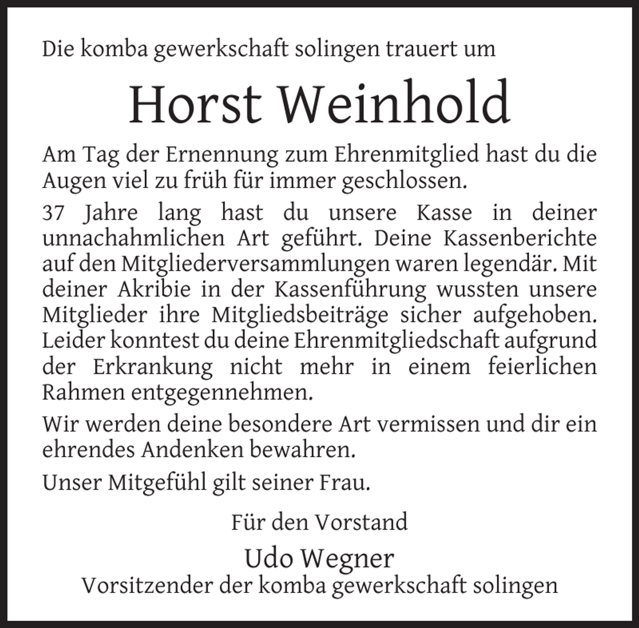 <p>Die komba gewerkschaft solingen trauert um</p><p>Horst Weinhold</p><p>Am Tag der Ernennung zum Ehrenmitglied hast du die<br />Augen viel zu früh für immer geschlossen.<br />37 Jahre lang hast du unsere Kasse in deiner<br />unnachahmlichen Art geführt. Deine Kassenberichte<br />auf den Mitgliederversammlungen waren legendär. Mit<br />deiner Akribie in der Kassenführung wussten unsere<br />Mitglieder ihre Mitgliedsbeiträge sicher aufgehoben.<br />Leider konntest du deine Ehrenmitgliedschaft aufgrund<br />der Erkrankung nicht mehr in einem feierlichen<br />Rahmen entgegennehmen.<br />Wir werden deine besondere Art vermissen und dir ein<br />ehrendes Andenken bewahren.<br />Unser Mitgefühl gilt seiner Frau.<br />Für den Vorstand</p><p>Udo Wegner</p><p>Vorsitzender der komba gewerkschaft solingen</p>