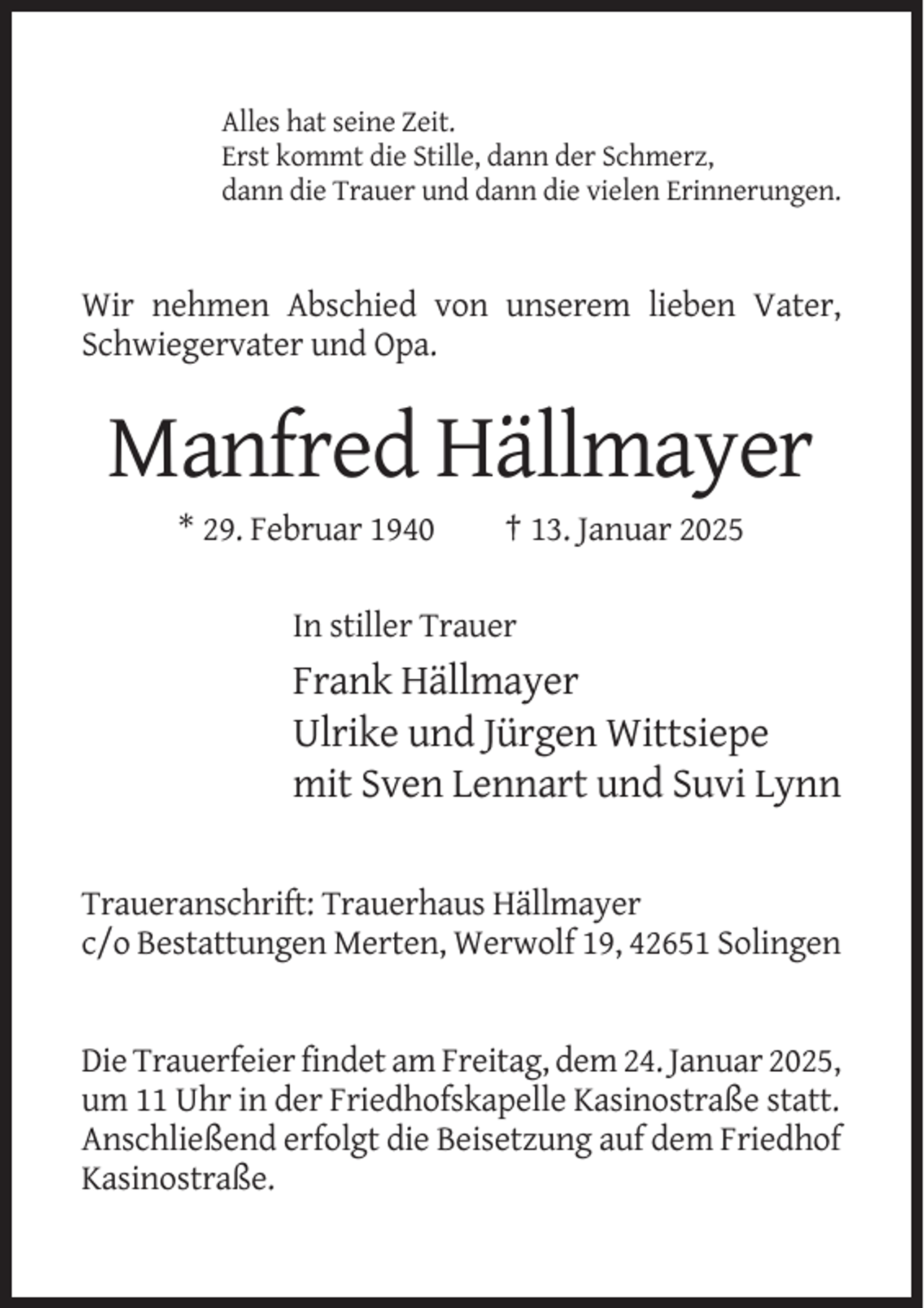 <p>Alles hat seine Zeit.<br />Erst kommt die Stille, dann der Schmerz,<br />dann die Trauer und dann die vielen Erinnerungen.</p>
<p>Wir nehmen Abschied von unserem lieben Vater,<br />Schwiegervater und Opa.</p>
<p>Manfred Hällmayer<br />* 29. Februar 1940</p>
<p>† 13. Januar 2025</p>
<p>In stiller Trauer</p>
<p>Frank Hällmayer<br />Ulrike und Jürgen Wittsiepe<br />mit Sven Lennart und Suvi Lynn<br />Traueranschrift: Trauerhaus Hällmayer<br />c/o Bestattungen Merten, Werwolf 19, 42651 Solingen</p>
<p>Die Trauerfeier findet am Freitag, dem 24. Januar 2025,<br />um 11 Uhr in der Friedhofskapelle Kasinostraße statt.<br />Anschließend erfolgt die Beisetzung auf dem Friedhof<br />Kasinostraße.</p>