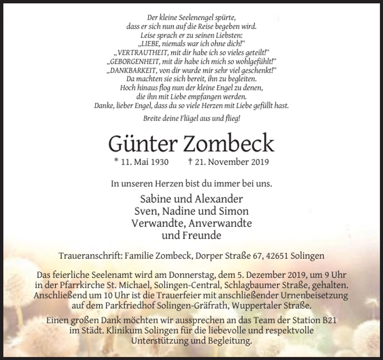 <p>Der kleine Seelenengel spürte,<br />dass er sich nun auf die Reise begeben wird.<br />Leise sprach er zu seinen Liebsten:<br />„LIEBE, niemals war ich ohne dich!“<br />„VERTRAUTHEIT, mit dir habe ich so vieles geteilt!“<br />„GEBORGENHEIT, mit dir habe ich mich so wohlgefühlt!“<br />„DANKBARKEIT, von dir wurde mir sehr viel geschenkt!“<br />Da machten sie sich bereit, ihn zu begleiten.<br />Hoch hinaus flog nun der kleine Engel zu denen,<br />die ihn mit Liebe empfangen werden.<br />Danke, lieber Engel, dass du so viele Herzen mit Liebe gefüllt hast.<br />Breite deine Flügel aus und flieg!</p><p>Günter Zombeck<br />* 11. Mai 1930</p><p>† 21. November 2019</p><p>In unseren Herzen bist du immer bei uns.</p><p>Sabine und Alexander<br />Sven, Nadine und Simon<br />Verwandte, Anverwandte<br />und Freunde<br />Traueranschrift: Familie Zombeck, Dorper Straße 67, 42651 Solingen<br />Das feierliche Seelenamt wird am Donnerstag, dem 5. Dezember 2019, um 9 Uhr<br />in der Pfarrkirche St. Michael, Solingen-Central, Schlagbaumer Straße, gehalten.<br />Anschließend um 10 Uhr ist die Trauerfeier mit anschließender Urnenbeisetzung<br />auf dem Parkfriedhof Solingen-Gräfrath, Wuppertaler Straße.<br />Einen großen Dank möchten wir aussprechen an das Team der Station B21<br />im Städt. Klinikum Solingen für die liebevolle und respektvolle<br />Unterstützung und Begleitung.</p>