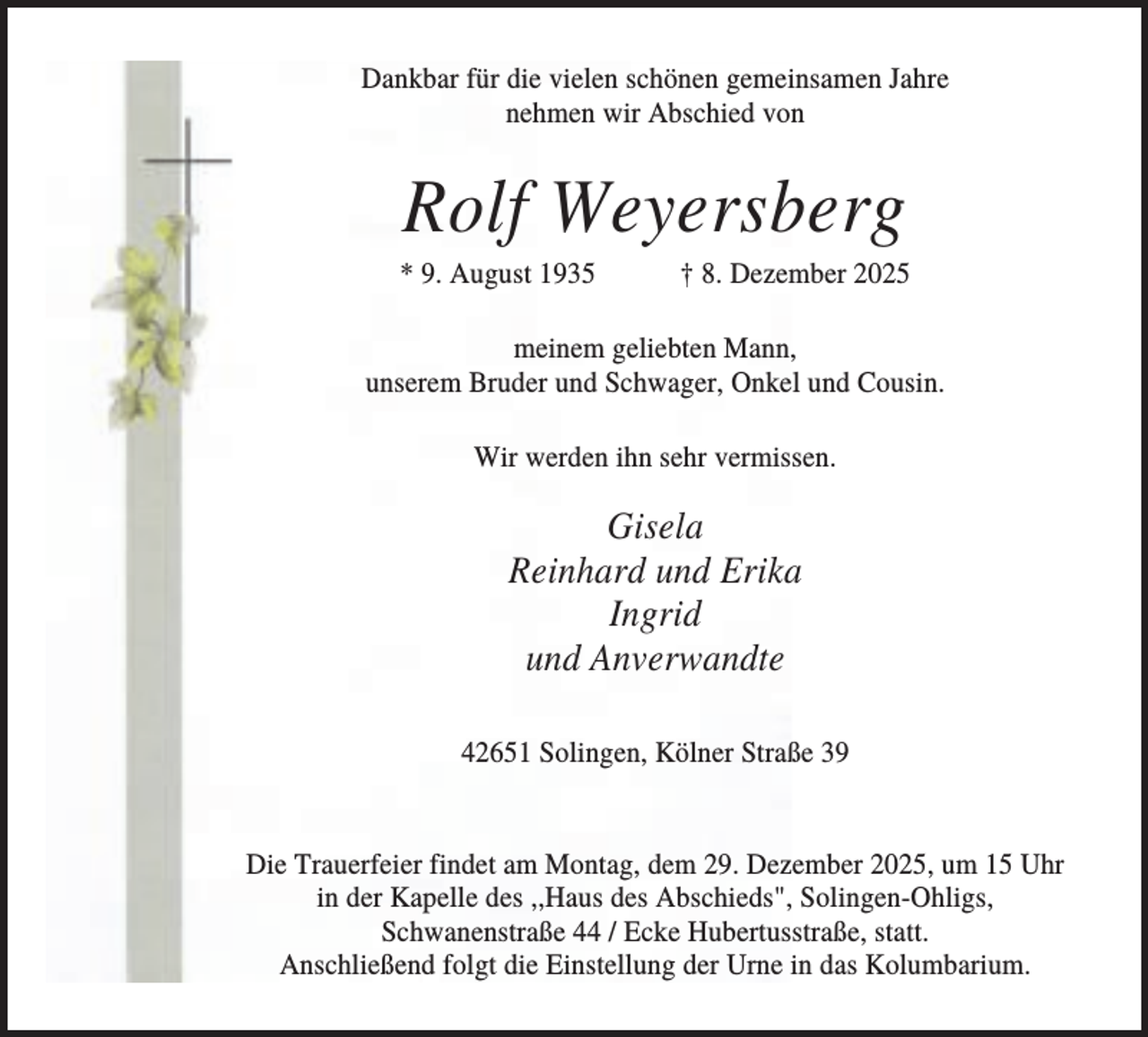 <p>Dankbar für die vielen schönen gemeinsamen Jahre<br />nehmen wir Abschied von</p><p>Rolf Weyersberg<br />* 9. August 1935</p><p>† 8. Dezember 2025</p><p>meinem geliebten Mann,<br />unserem Bruder und Schwager, Onkel und Cousin.<br />Wir werden ihn sehr vermissen.</p><p>Gisela<br />Reinhard und Erika<br />Ingrid<br />und Anverwandte<br />42651 Solingen, Kölner Straße 39</p><p>Die Trauerfeier findet am Montag, dem 29. Dezember 2025, um 15 Uhr<br />in der Kapelle des ,,Haus des Abschieds", Solingen-Ohligs,<br />Schwanenstraße 44 / Ecke Hubertusstraße, statt.<br />Anschließend folgt die Einstellung der Urne in das Kolumbarium.</p>