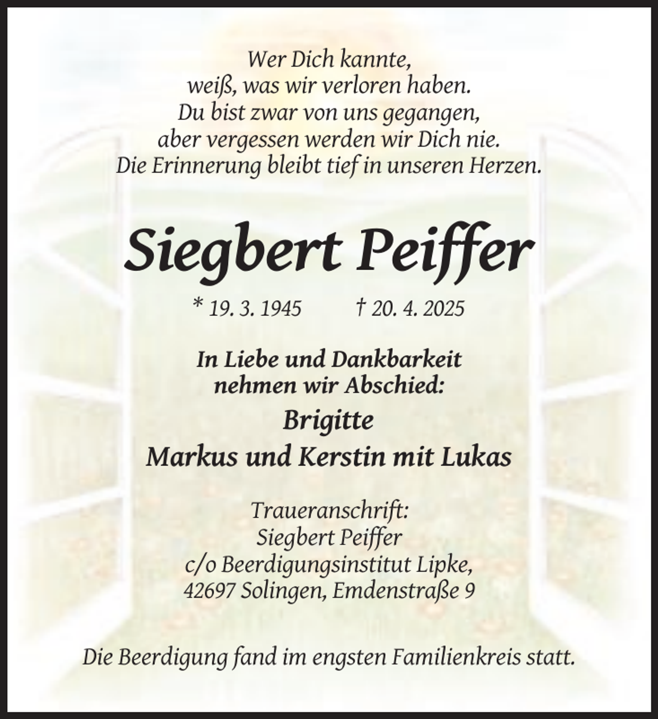 <p>Wer Dich kannte,<br />weiß, was wir verloren haben.<br />Du bist zwar von uns gegangen,<br />aber vergessen werden wir Dich nie.<br />Die Erinnerung bleibt tief in unseren Herzen.</p><p>Siegbert Peiffer<br />* 19. 3. 1945</p><p>† 20. 4. 2025</p><p>In Liebe und Dankbarkeit<br />nehmen wir Abschied:</p><p>Brigitte<br />Markus und Kerstin mit Lukas<br />Traueranschrift:<br />Siegbert Peiffer<br />c/o Beerdigungsinstitut Lipke,<br />42697 Solingen, Emdenstraße 9<br />Die Beerdigung fand im engsten Familienkreis statt.</p>