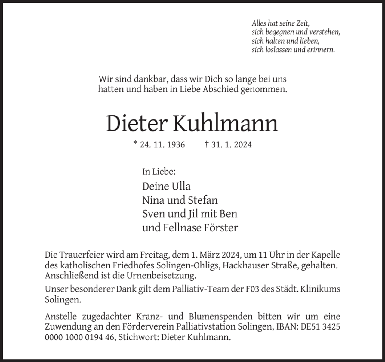 <p>Alles hat seine Zeit,<br />sich begegnen und verstehen,<br />sich halten und lieben,<br />sich loslassen und erinnern.</p><p>Wir sind dankbar, dass wir Dich so lange bei uns<br />hatten und haben in Liebe Abschied genommen.</p><p>Dieter Kuhlmann<br />* 24. 11. 1936</p><p>† 31. 1. 2024</p><p>In Liebe:</p><p>Deine Ulla<br />Nina und Stefan<br />Sven und Jil mit Ben<br />und Fellnase Förster<br />Die Trauerfeier wird am Freitag, dem 1. März 2024, um 11 Uhr in der Kapelle<br />des katholischen Friedhofes Solingen-Ohligs, Hackhauser Straße, gehalten.<br />Anschließend ist die Urnenbeisetzung.<br />Unser besonderer Dank gilt dem Palliativ-Team der F03 des Städt. Klinikums<br />Solingen.<br />Anstelle zugedachter Kranz- und Blumenspenden bitten wir um eine<br />Zuwendung an den Förderverein Palliativstation Solingen, IBAN: DE51 3425<br />0000 100196, Stichwort: Dieter Kuhlmann.</p>