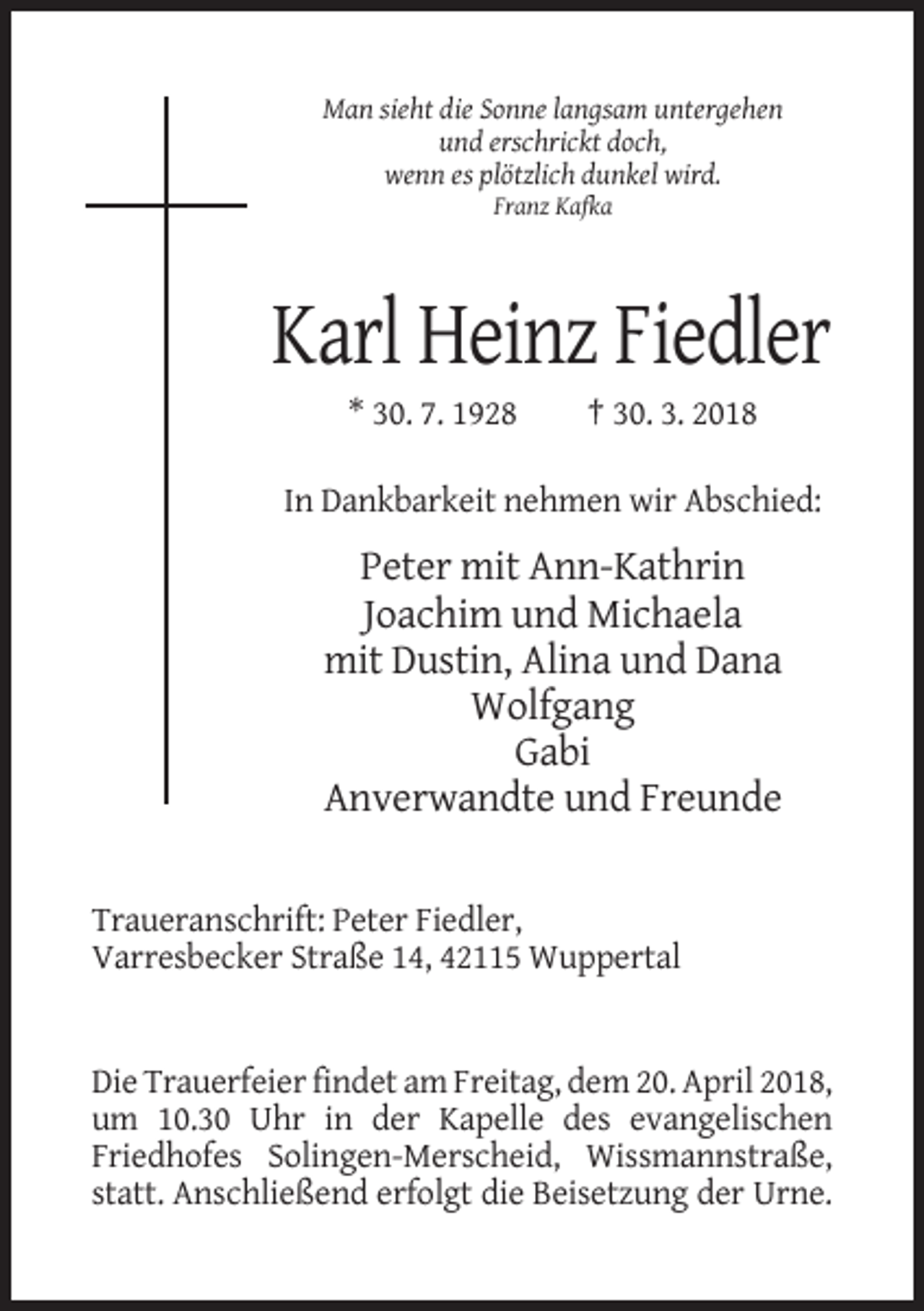 <p>Man sieht die Sonne langsam untergehen<br />und erschrickt doch,<br />wenn es plötzlich dunkel wird.<br />Franz Kafka</p><p>Karl Heinz Fiedler<br />* 30. 7. 1928</p><p>† 30. 3. 2018</p><p>In Dankbarkeit nehmen wir Abschied:</p><p>Peter mit Ann-Kathrin<br />Joachim und Michaela<br />mit Dustin, Alina und Dana<br />Wolfgang<br />Gabi<br />Anverwandte und Freunde<br />Traueranschrift: Peter Fiedler,<br />Varresbecker Straße 14, 42115 Wuppertal</p><p>Die Trauerfeier findet am Freitag, dem 20. April 2018,<br />um 10.30 Uhr in der Kapelle des evangelischen<br />Friedhofes Solingen-Merscheid, Wissmannstraße,<br />statt. Anschließend erfolgt die Beisetzung der Urne.</p>