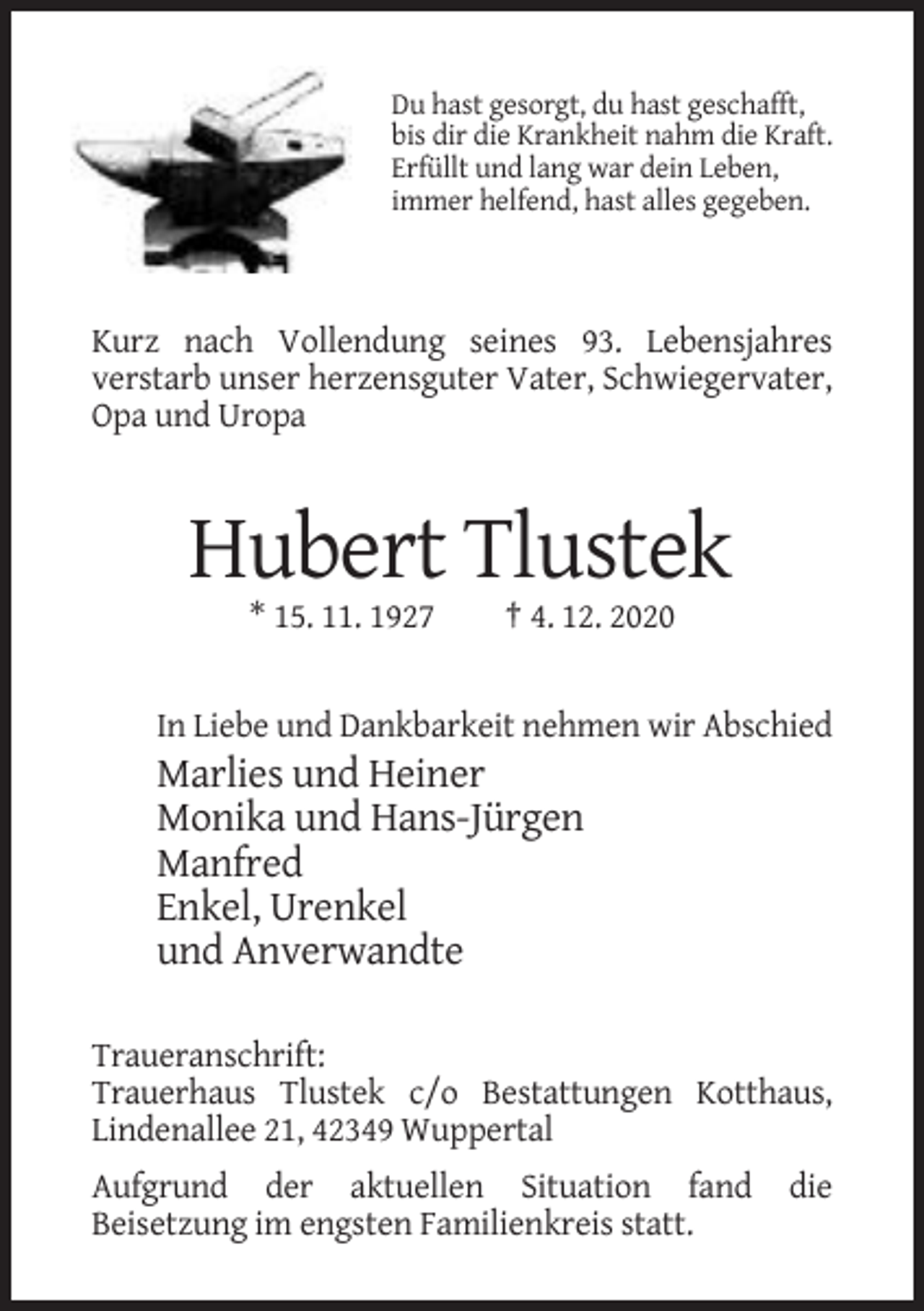 <p>Du hast gesorgt, du hast geschafft,<br />bis dir die Krankheit nahm die Kraft.<br />Erfüllt und lang war dein Leben,<br />immer helfend, hast alles gegeben.</p><p>Kurz nach Vollendung seines 93. Lebensjahres<br />verstarb unser herzensguter Vater, Schwiegervater,<br />Opa und Uropa</p><p>Hubert Tlustek<br />* 15. 11. 1927</p><p>† 4. 12. 2020</p><p>In Liebe und Dankbarkeit nehmen wir Abschied</p><p>Marlies und Heiner<br />Monika und Hans-Jürgen<br />Manfred<br />Enkel, Urenkel<br />und Anverwandte<br />Traueranschrift:<br />Trauerhaus Tlustek c/o Bestattungen Kotthaus,<br />Lindenallee 21, 42349 Wuppertal<br />Aufgrund der aktuellen Situation fand<br />Beisetzung im engsten Familienkreis statt.</p><p>die</p>