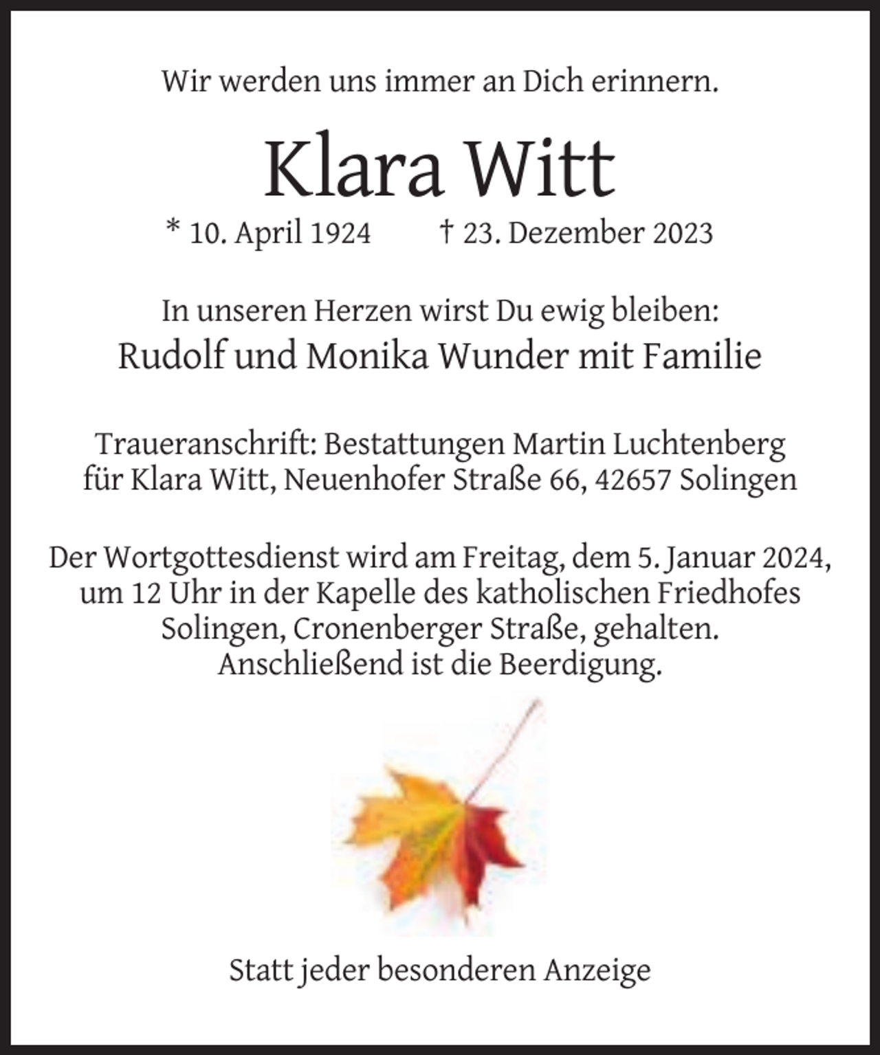 <p>Wir werden uns immer an Dich erinnern.</p><p>Klara Witt<br />* 10. April 1924</p><p>† 23. Dezember 2023</p><p>In unseren Herzen wirst Du ewig bleiben:</p><p>Rudolf und Monika Wunder mit Familie<br />Traueranschrift: Bestattungen Martin Luchtenberg<br />für Klara Witt, Neuenhofer Straße 66, 42657 Solingen<br />Der Wortgottesdienst wird am Freitag, dem 5. Januar 2024,<br />um 12 Uhr in der Kapelle des katholischen Friedhofes<br />Solingen, Cronenberger Straße, gehalten.<br />Anschließend ist die Beerdigung.</p><p>Statt jeder besonderen Anzeige</p>