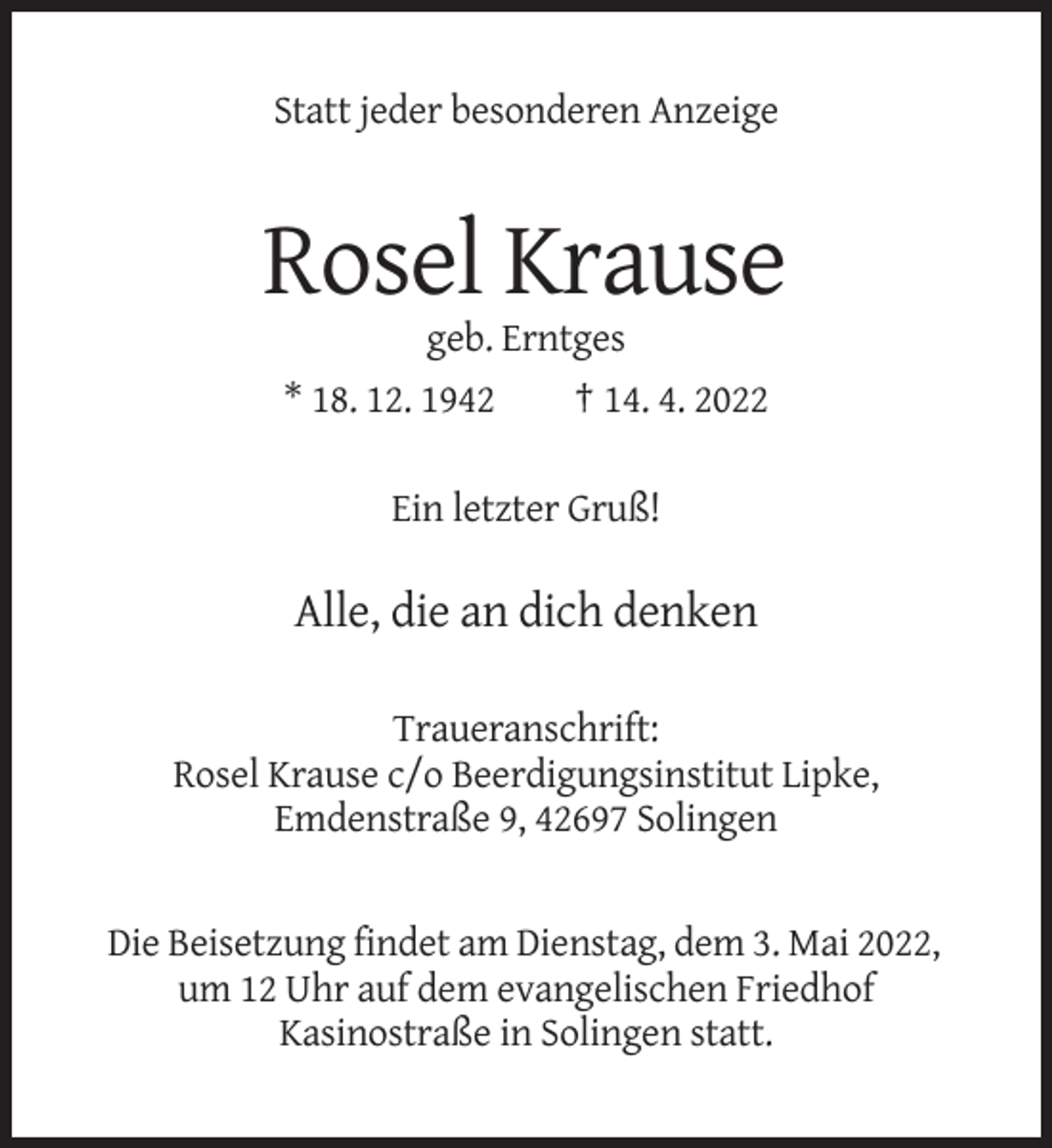 <p>Statt jeder besonderen Anzeige</p><p>Rosel Krause<br />geb. Erntges<br />* 18. 12. 1942<br />† 14. 4. 2022<br />Ein letzter Gruß!</p><p>Alle, die an dich denken<br />Traueranschrift:<br />Rosel Krause c/o Beerdigungsinstitut Lipke,<br />Emdenstraße 9, 42697 Solingen</p><p>Die Beisetzung findet am Dienstag, dem 3. Mai 2022,<br />um 12 Uhr auf dem evangelischen Friedhof<br />Kasinostraße in Solingen statt.</p>
