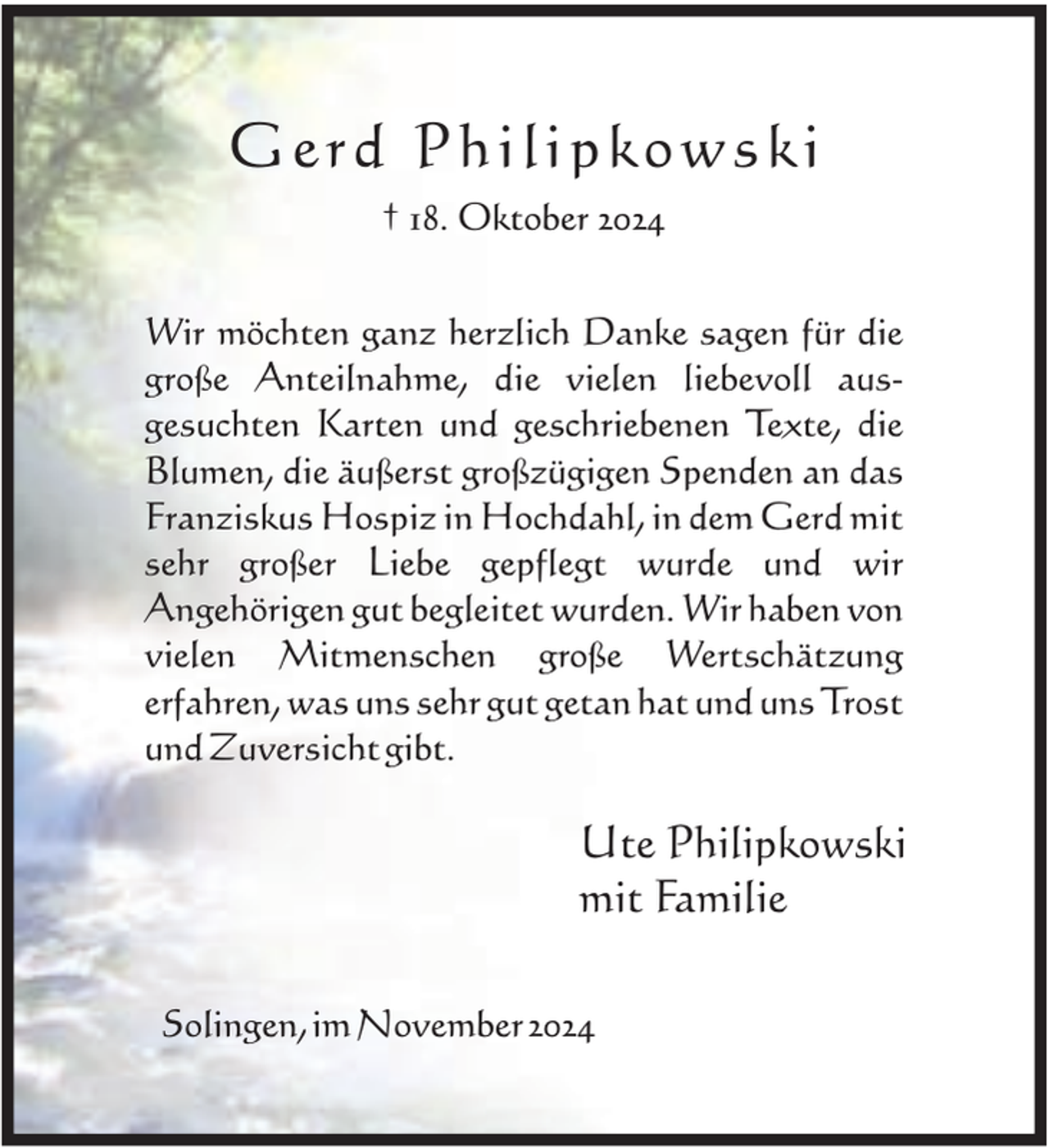 <p>Gerd Philipkowski<br />† 18. Oktober 2024<br />Wir möchten ganz herzlich Danke sagen für die<br />große Anteilnahme, die vielen liebevoll ausgesuchten Karten und geschriebenen Texte, die<br />Blumen, die äußerst großzügigen Spenden an das<br />Franziskus Hospiz in Hochdahl, in dem Gerd mit<br />sehr großer Liebe gepflegt wurde und wir<br />Angehörigen gut begleitet wurden. Wir haben von<br />vielen Mitmenschen große Wertschätzung<br />erfahren, was uns sehr gut getan hat und uns Trost<br />und Zuversicht gibt.</p><p>Ute Philipkowski<br />mit Familie<br />Solingen, im November 2024</p>