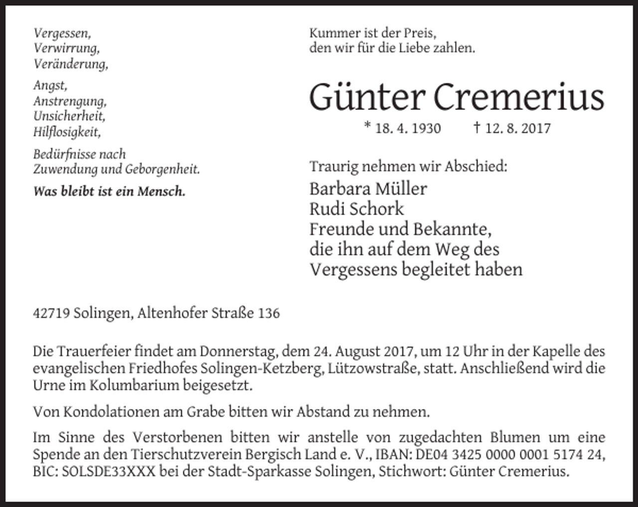 <p>Vergessen,<br />Verwirrung,<br />Veränderung,<br />Angst,<br />Anstrengung,<br />Unsicherheit,<br />Hilflosigkeit,<br />Bedürfnisse nach<br />Zuwendung und Geborgenheit.<br />Was bleibt ist ein Mensch.</p><p>Kummer ist der Preis,<br />den wir für die Liebe zahlen.</p><p>Günter Cremerius<br />* 18. 4. 1930</p><p>† 12. 8. 2017</p><p>Traurig nehmen wir Abschied:</p><p>Barbara Müller<br />Rudi Schork<br />Freunde und Bekannte,<br />die ihn auf dem Weg des<br />Vergessens begleitet haben</p><p>42719 Solingen, Altenhofer Straße 136<br />Die Trauerfeier findet am Donnerstag, dem 24. August 2017, um 12 Uhr in der Kapelle des<br />evangelischen Friedhofes Solingen-Ketzberg, Lützowstraße, statt. Anschließend wird die<br />Urne im Kolumbarium beigesetzt.<br />Von Kondolationen am Grabe bitten wir Abstand zu nehmen.<br />Im Sinne des Verstorbenen bitten wir anstelle von zugedachten Blumen um eine<br />Spende an den Tierschutzverein Bergisch Land e. V., IBAN: DE04 3425 01 5174 24,<br />BIC: SOLSDE33XXX bei der Stadt-Sparkasse Solingen, Stichwort: Günter Cremerius.</p>