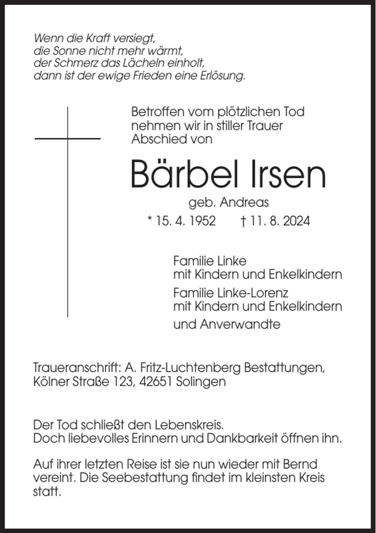<p>Wenn die Kraft versiegt,<br />die Sonne nicht mehr wärmt,<br />der Schmerz das Lächeln einholt,<br />dann ist der ewige Frieden eine Erlösung.</p><p>Betroffen vom plötzlichen Tod<br />nehmen wir in stiller Trauer<br />Abschied von</p><p>Bärbel Irsen<br />geb. Andreas<br />* 15. 4. 1952<br />† 11. 8. 2024<br />Familie Linke<br />mit Kindern und Enkelkindern<br />Familie Linke-Lorenz<br />mit Kindern und Enkelkindern<br />und Anverwandte<br />Traueranschrift: A. Fritz-Luchtenberg Bestattungen,<br />Kölner Straße 123, 42651 Solingen<br />Der Tod schließt den Lebenskreis.<br />Doch liebevolles Erinnern und Dankbarkeit öffnen ihn.<br />Auf ihrer letzten Reise ist sie nun wieder mit Bernd<br />vereint. Die Seebestattung findet im kleinsten Kreis<br />statt.</p>