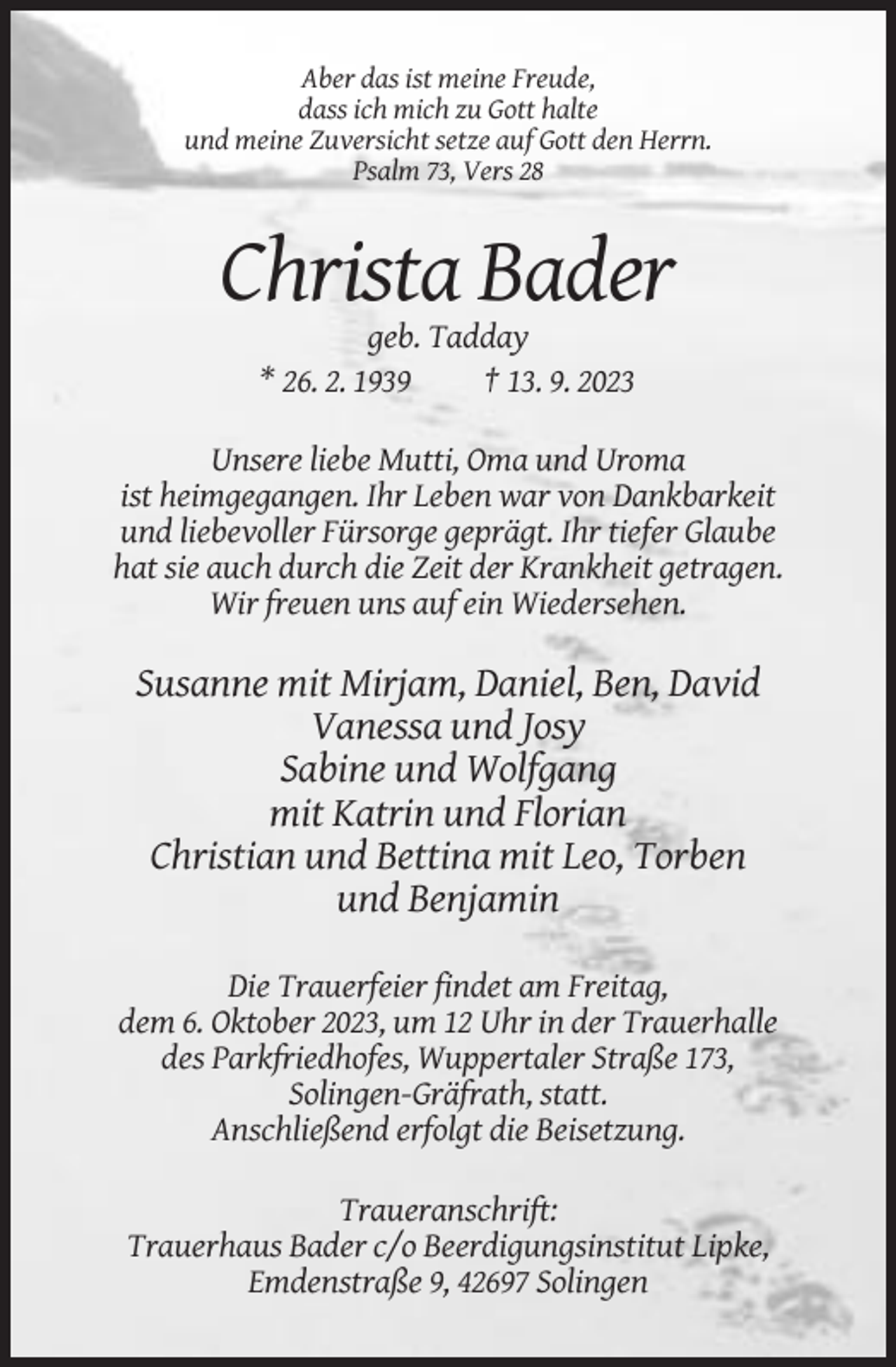 <p>Aber das ist meine Freude,<br />dass ich mich zu Gott halte<br />und meine Zuversicht setze auf Gott den Herrn.<br />Psalm 73, Vers 28</p><p>Christa Bader<br />geb. Tadday<br />* 26. 2. 1939<br />† 13. 9. 2023<br />Unsere liebe Mutti, Oma und Uroma<br />ist heimgegangen. Ihr Leben war von Dankbarkeit<br />und liebevoller Fürsorge geprägt. Ihr tiefer Glaube<br />hat sie auch durch die Zeit der Krankheit getragen.<br />Wir freuen uns auf ein Wiedersehen.</p><p>Susanne mit Mirjam, Daniel, Ben, David<br />Vanessa und Josy<br />Sabine und Wolfgang<br />mit Katrin und Florian<br />Christian und Bettina mit Leo, Torben<br />und Benjamin<br />Die Trauerfeier findet am Freitag,<br />dem 6. Oktober 2023, um 12 Uhr in der Trauerhalle<br />des Parkfriedhofes, Wuppertaler Straße 173,<br />Solingen-Gräfrath, statt.<br />Anschließend erfolgt die Beisetzung.<br />Traueranschrift:<br />Trauerhaus Bader c/o Beerdigungsinstitut Lipke,<br />Emdenstraße 9, 42697 Solingen</p>