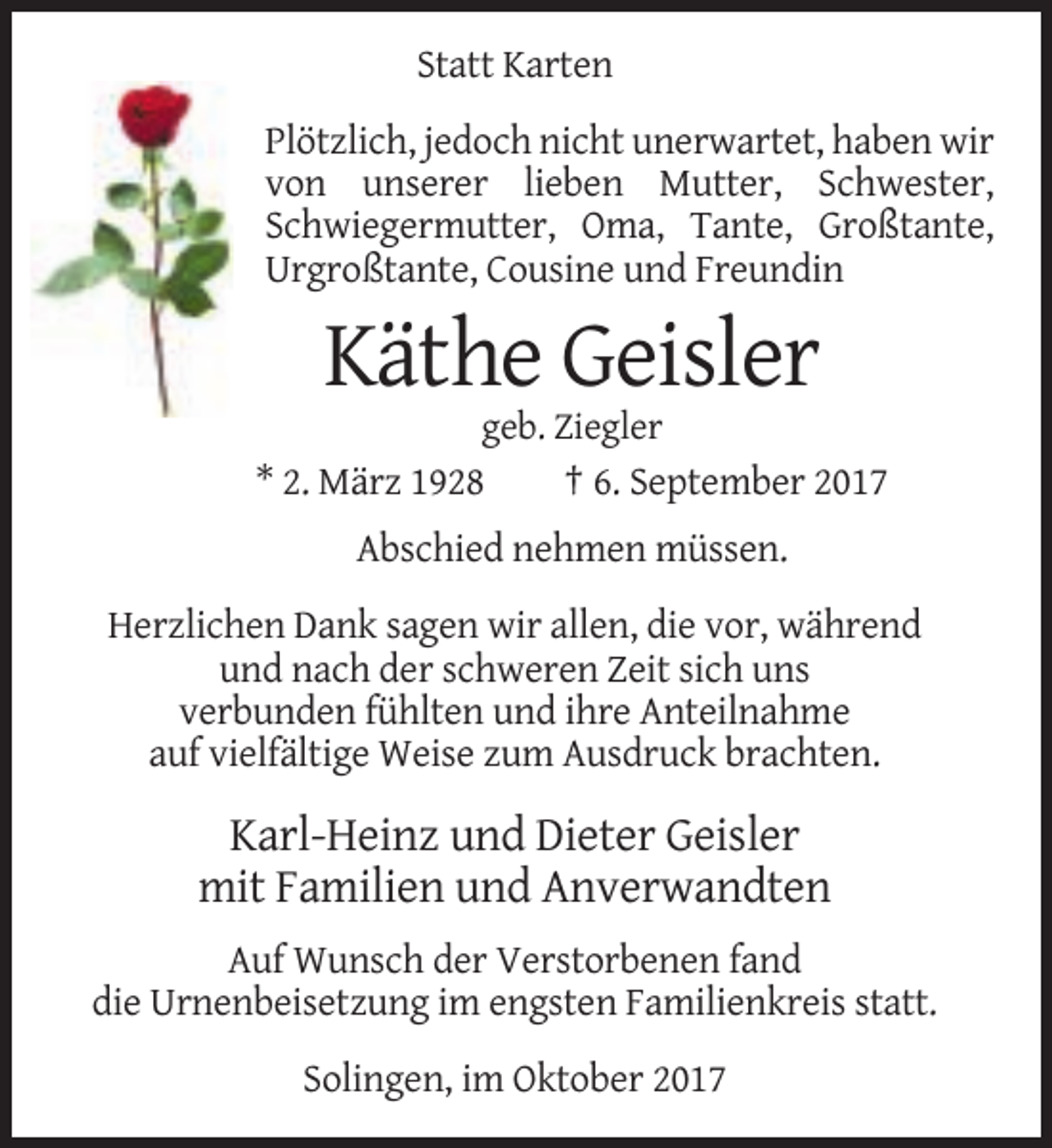 <p>Statt Karten<br />Plötzlich, jedoch nicht unerwartet, haben wir<br />von unserer lieben Mutter, Schwester,<br />Schwiegermutter, Oma, Tante, Großtante,<br />Urgroßtante, Cousine und Freundin</p><p>Käthe Geisler<br />geb. Ziegler<br />* 2. März 1928<br />† 6. September 2017</p><p>Abschied nehmen müssen.<br />Herzlichen Dank sagen wir allen, die vor, während<br />und nach der schweren Zeit sich uns<br />verbunden fühlten und ihre Anteilnahme<br />auf vielfältige Weise zum Ausdruck brachten.</p><p>Karl-Heinz und Dieter Geisler<br />mit Familien und Anverwandten<br />Auf Wunsch der Verstorbenen fand<br />die Urnenbeisetzung im engsten Familienkreis statt.<br />Solingen, im Oktober 2017</p>
