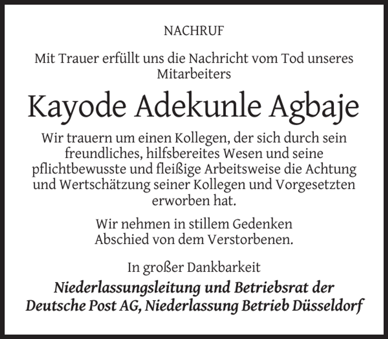 <p>NACHRUF<br />Mit Trauer erfüllt uns die Nachricht vom Tod unseres<br />Mitarbeiters</p><p>Kayode Adekunle Agbaje<br />Wir trauern um einen Kollegen, der sich durch sein<br />freundliches, hilfsbereites Wesen und seine<br />pflichtbewusste und fleißige Arbeitsweise die Achtung<br />und Wertschätzung seiner Kollegen und Vorgesetzten<br />erworben hat.<br />Wir nehmen in stillem Gedenken<br />Abschied von dem Verstorbenen.<br />In großer Dankbarkeit</p><p>Niederlassungsleitung und Betriebsrat der<br />Deutsche Post AG, Niederlassung Betrieb Düsseldorf</p>