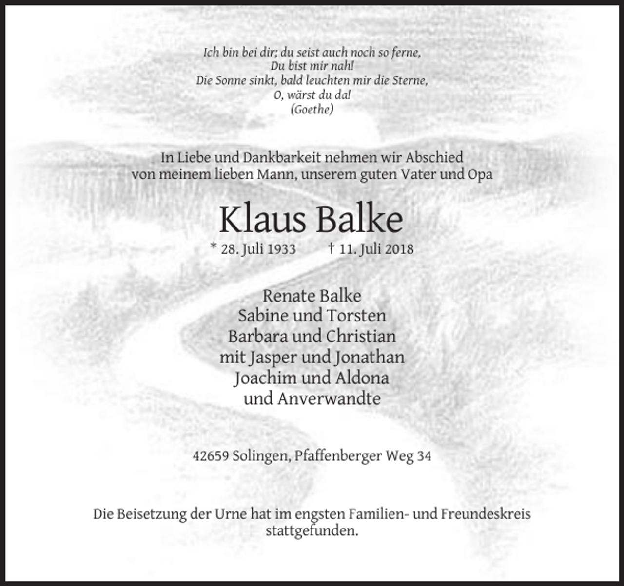 <p>Ich bin bei dir; du seist auch noch so ferne,<br />Du bist mir nah!<br />Die Sonne sinkt, bald leuchten mir die Sterne,<br />O, wärst du da!<br />(Goethe)</p><p>In Liebe und Dankbarkeit nehmen wir Abschied<br />von meinem lieben Mann, unserem guten Vater und Opa</p><p>Klaus Balke<br />* 28. Juli 1933</p><p>† 11. Juli 2018</p><p>Renate Balke<br />Sabine und Torsten<br />Barbara und Christian<br />mit Jasper und Jonathan<br />Joachim und Aldona<br />und Anverwandte</p><p>42659 Solingen, Pfaffenberger Weg 34</p><p>Die Beisetzung der Urne hat im engsten Familien- und Freundeskreis<br />stattgefunden.</p>