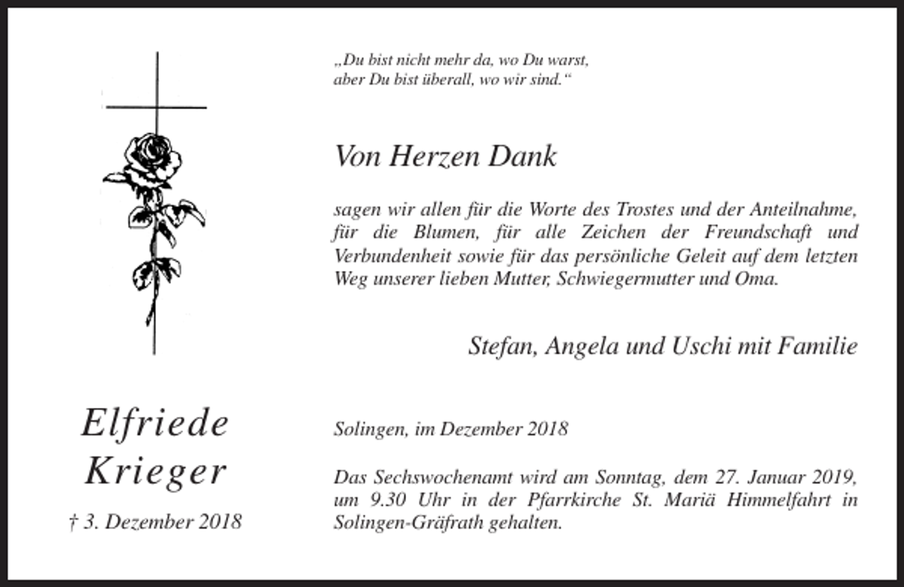 <p>„Du bist nicht mehr da, wo Du warst,<br />aber Du bist überall, wo wir sind.“</p><p>Von Herzen Dank<br />sagen wir allen für die Worte des Trostes und der Anteilnahme,<br />für die Blumen, für alle Zeichen der Freundschaft und<br />Verbundenheit sowie für das persönliche Geleit auf dem letzten<br />Weg unserer lieben Mutter, Schwiegermutter und Oma.</p><p>Stefan, Angela und Uschi mit Familie</p><p>Elfriede<br />Krieger<br />† 3. Dezember 2018</p><p>Solingen, im Dezember 2018<br />Das Sechswochenamt wird am Sonntag, dem 27. Januar 2019,<br />um 9.30 Uhr in der Pfarrkirche St. Mariä Himmelfahrt in<br />Solingen-Gräfrath gehalten.</p>