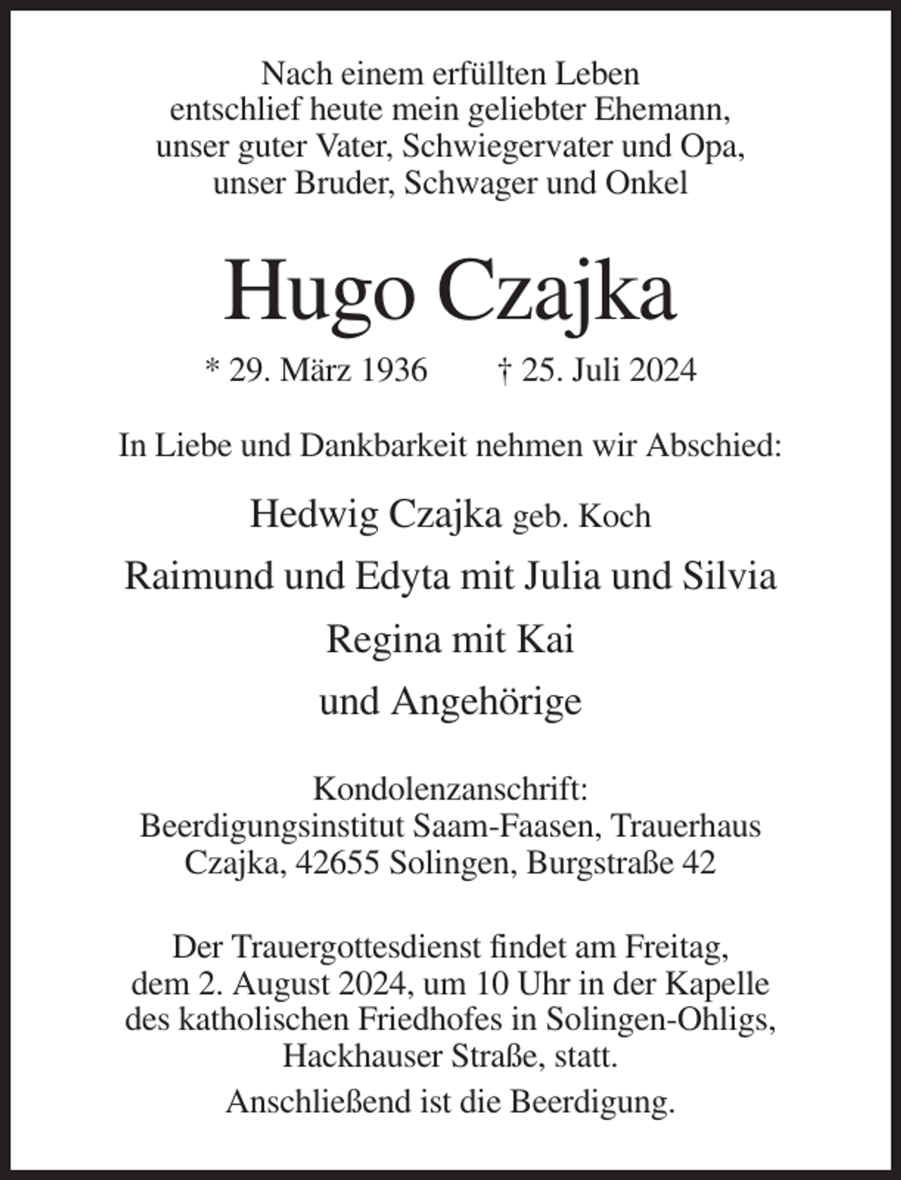 <p>Nach einem erfüllten Leben<br />entschlief heute mein geliebter Ehemann,<br />unser guter Vater, Schwiegervater und Opa,<br />unser Bruder, Schwager und Onkel</p><p>Hugo Czajka<br />* 29. März 1936</p><p>† 25. Juli 2024</p><p>In Liebe und Dankbarkeit nehmen wir Abschied:</p><p>Hedwig Czajka geb. Koch<br />Raimund und Edyta mit Julia und Silvia<br />Regina mit Kai<br />und Angehörige<br />Kondolenzanschrift:<br />Beerdigungsinstitut Saam-Faasen, Trauerhaus<br />Czajka, 42655 Solingen, Burgstraße 42<br />Der Trauergottesdienst findet am Freitag,<br />dem 2. August 2024, um 10 Uhr in der Kapelle<br />des katholischen Friedhofes in Solingen-Ohligs,<br />Hackhauser Straße, statt.<br />Anschließend ist die Beerdigung.</p>