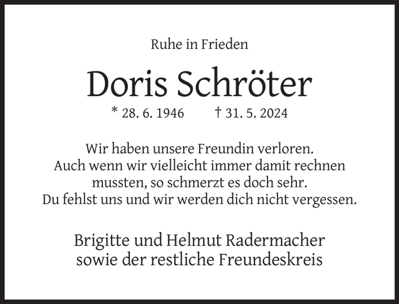 <p>Ruhe in Frieden</p><p>Doris Schröter<br />* 28. 6. 1946</p><p>† 31. 5. 2024</p><p>Wir haben unsere Freundin verloren.<br />Auch wenn wir vielleicht immer damit rechnen<br />mussten, so schmerzt es doch sehr.<br />Du fehlst uns und wir werden dich nicht vergessen.</p><p>Brigitte und Helmut Radermacher<br />sowie der restliche Freundeskreis</p>