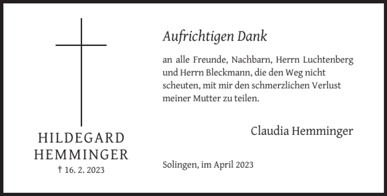 <p>Aufrichtigen Dank<br />an alle Freunde, Nachbarn, Herrn Luchtenberg<br />und Herrn Bleckmann, die den Weg nicht<br />scheuten, mit mir den schmerzlichen Verlust<br />meiner Mutter zu teilen.</p><p>Claudia Hemminger</p><p>HILDEGARD<br />HEMMINGER<br />Solingen, im April 2023<br />† 16. 2. 2023</p>