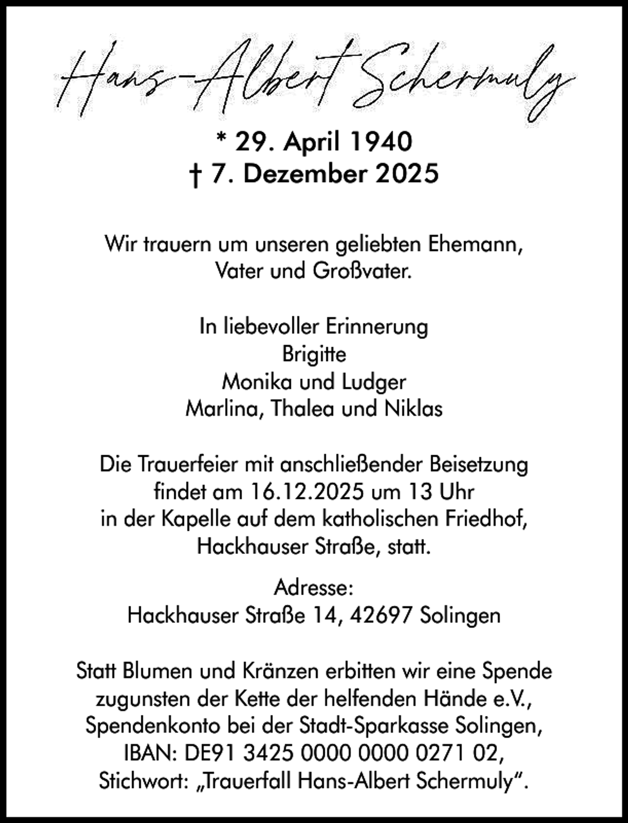<p>* 29. April 1940<br />† 7. Dezember 2025<br />Wir trauern um unseren geliebten Ehemann,<br />Vater und Großvater.<br />In liebevoller Erinnerung<br />Brigitte<br />Monika und Ludger<br />Marlina, Thalea und Niklas<br />Die Trauerfeier mit anschließender Beisetzung<br />findet am 16.12.2025 um 13 Uhr<br />in der Kapelle auf dem katholischen Friedhof,<br />Hackhauser Straße, statt.<br />Adresse:<br />Hackhauser Straße 14, 42697 Solingen<br />Statt Blumen und Kränzen erbitten wir eine Spende<br />zugunsten der Kette der helfenden Hände e.V.,<br />Spendenkonto bei der Stadt-Sparkasse Solingen,<br />IBAN: DE91 3425 0271 02,<br />Stichwort: „Trauerfall Hans-Albert Schermuly“.</p>