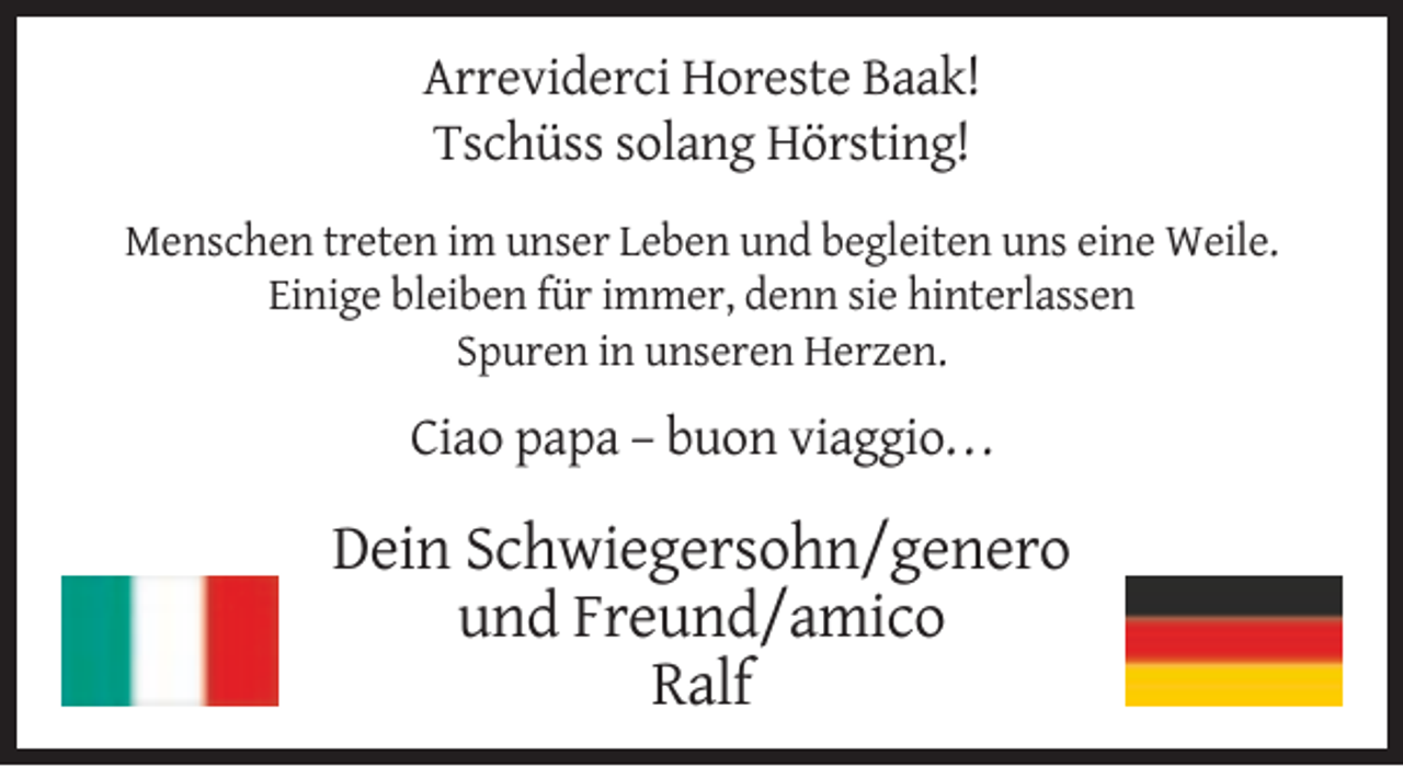 <p>Arreviderci Horeste Baak!<br />Tschüss solang Hörsting!<br />Menschen treten im unser Leben und begleiten uns eine Weile.<br />Einige bleiben für immer, denn sie hinterlassen<br />Spuren in unseren Herzen.</p><p>Ciao papa – buon viaggio. . .</p><p>Dein Schwiegersohn/genero<br />und Freund/amico<br />Ralf</p>