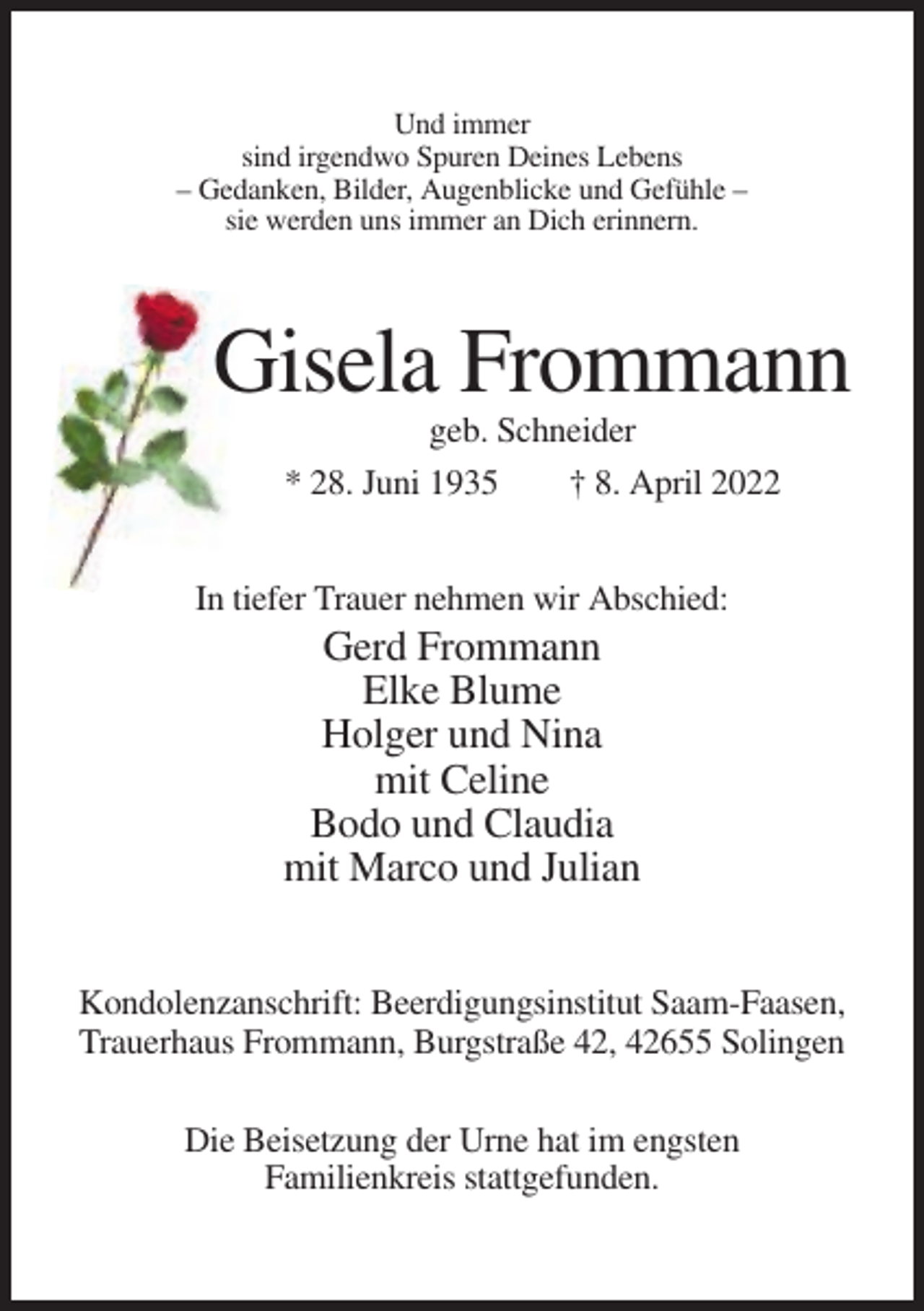<p>Und immer<br />sind irgendwo Spuren Deines Lebens<br />– Gedanken, Bilder, Augenblicke und Gefühle –<br />sie werden uns immer an Dich erinnern.</p><p>Gisela Frommann<br />geb. Schneider<br />* 28. Juni 1935<br />† 8. April 2022<br />In tiefer Trauer nehmen wir Abschied:</p><p>Gerd Frommann<br />Elke Blume<br />Holger und Nina<br />mit Celine<br />Bodo und Claudia<br />mit Marco und Julian<br />Kondolenzanschrift: Beerdigungsinstitut Saam-Faasen,<br />Trauerhaus Frommann, Burgstraße 42, 42655 Solingen<br />Die Beisetzung der Urne hat im engsten<br />Familienkreis stattgefunden.</p>