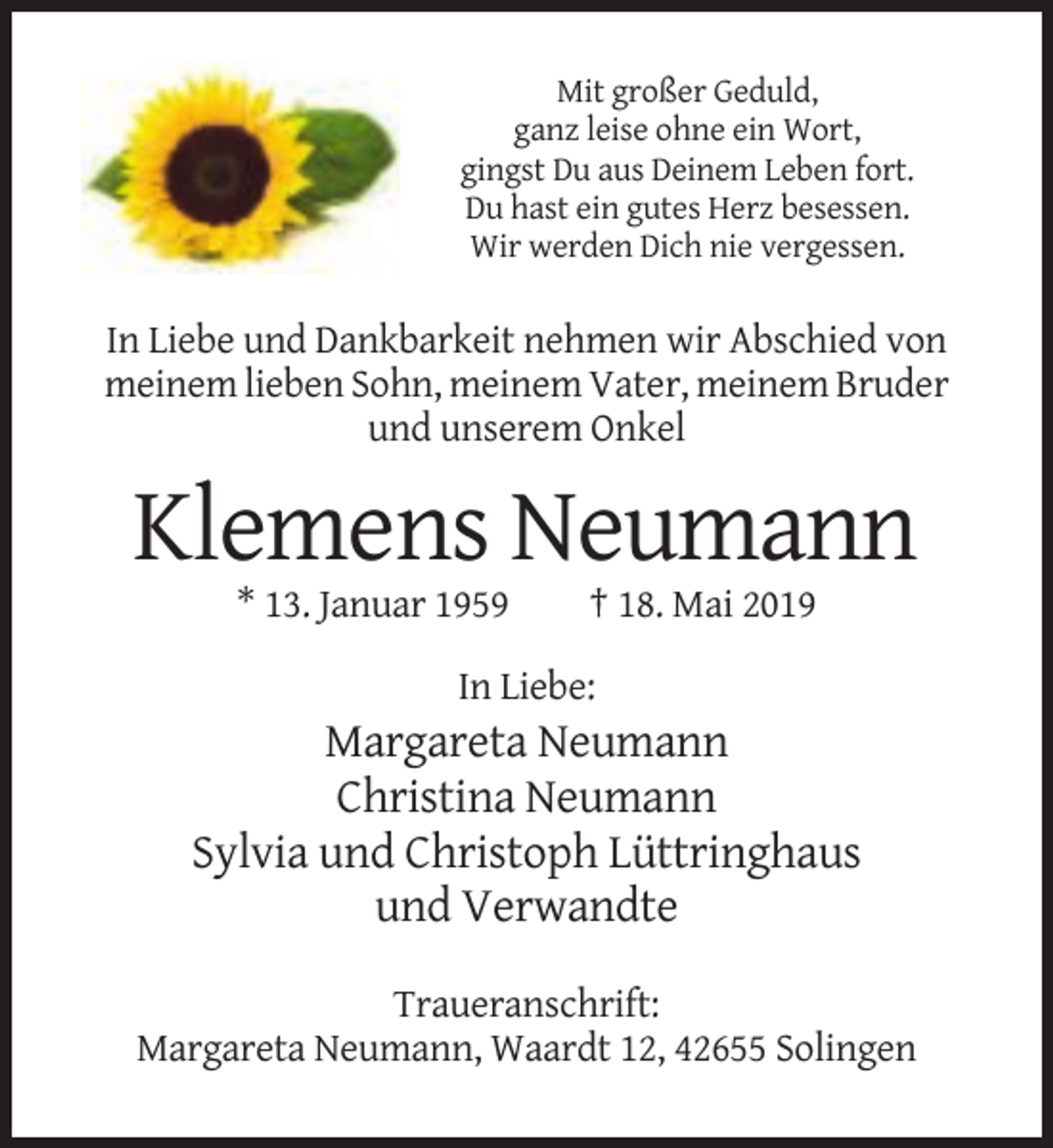 <p>Mit großer Geduld,<br />ganz leise ohne ein Wort,<br />gingst Du aus Deinem Leben fort.<br />Du hast ein gutes Herz besessen.<br />Wir werden Dich nie vergessen.</p><p>In Liebe und Dankbarkeit nehmen wir Abschied von<br />meinem lieben Sohn, meinem Vater, meinem Bruder<br />und unserem Onkel</p><p>Klemens Neumann<br />* 13. Januar 1959</p><p>† 18. Mai 2019</p><p>In Liebe:</p><p>Margareta Neumann<br />Christina Neumann<br />Sylvia und Christoph Lüttringhaus<br />und Verwandte<br />Traueranschrift:<br />Margareta Neumann, Waardt 12, 42655 Solingen</p>