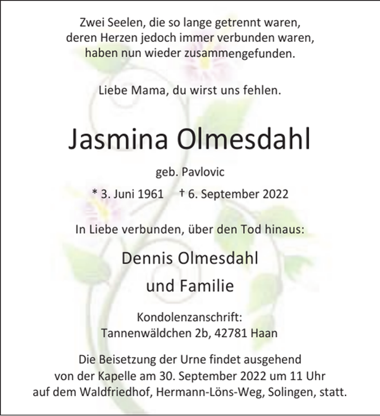 <p>Zwei Seelen, die so lange getrennt waren,<br />deren Herzen jedoch immer verbunden waren,<br />haben nun wieder zusammengefunden.<br />Liebe Mama, du wirst uns fehlen.</p><p>Jasmina Olmesdahl<br />geb. Pavlovic<br />* 3. Juni 1961</p><p>† 6. September 2022</p><p>In Liebe verbunden, über den Tod hinaus:</p><p>Dennis Olmesdahl<br />und Familie<br />Kondolenzanschrift:<br />Tannenwäldchen 2b, 42781 Haan<br />Die Beisetzung der Urne findet ausgehend<br />von der Kapelle am 30. September 2022 um 11 Uhr<br />auf dem Waldfriedhof, Hermann-Löns-Weg, Solingen, statt.</p>