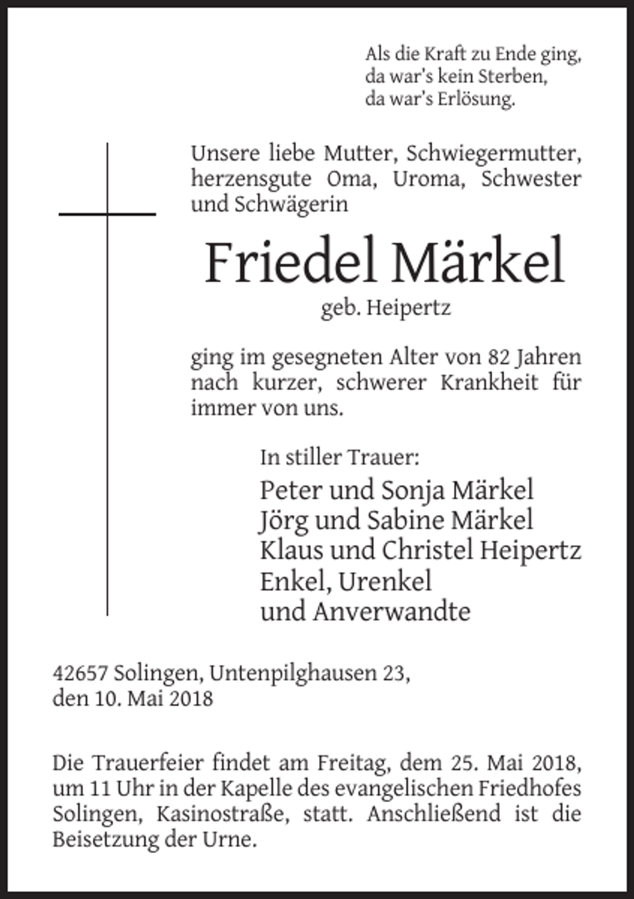 <p>Als die Kraft zu Ende ging,<br />da war’s kein Sterben,<br />da war’s Erlösung.</p><p>Unsere liebe Mutter, Schwiegermutter,<br />herzensgute Oma, Uroma, Schwester<br />und Schwägerin</p><p>Friedel Märkel<br />geb. Heipertz<br />ging im gesegneten Alter von 82 Jahren<br />nach kurzer, schwerer Krankheit für<br />immer von uns.<br />In stiller Trauer:</p><p>Peter und Sonja Märkel<br />Jörg und Sabine Märkel<br />Klaus und Christel Heipertz<br />Enkel, Urenkel<br />und Anverwandte<br />42657 Solingen, Untenpilghausen 23,<br />den 10. Mai 2018<br />Die Trauerfeier findet am Freitag, dem 25. Mai 2018,<br />um 11 Uhr in der Kapelle des evangelischen Friedhofes<br />Solingen, Kasinostraße, statt. Anschließend ist die<br />Beisetzung der Urne.</p>