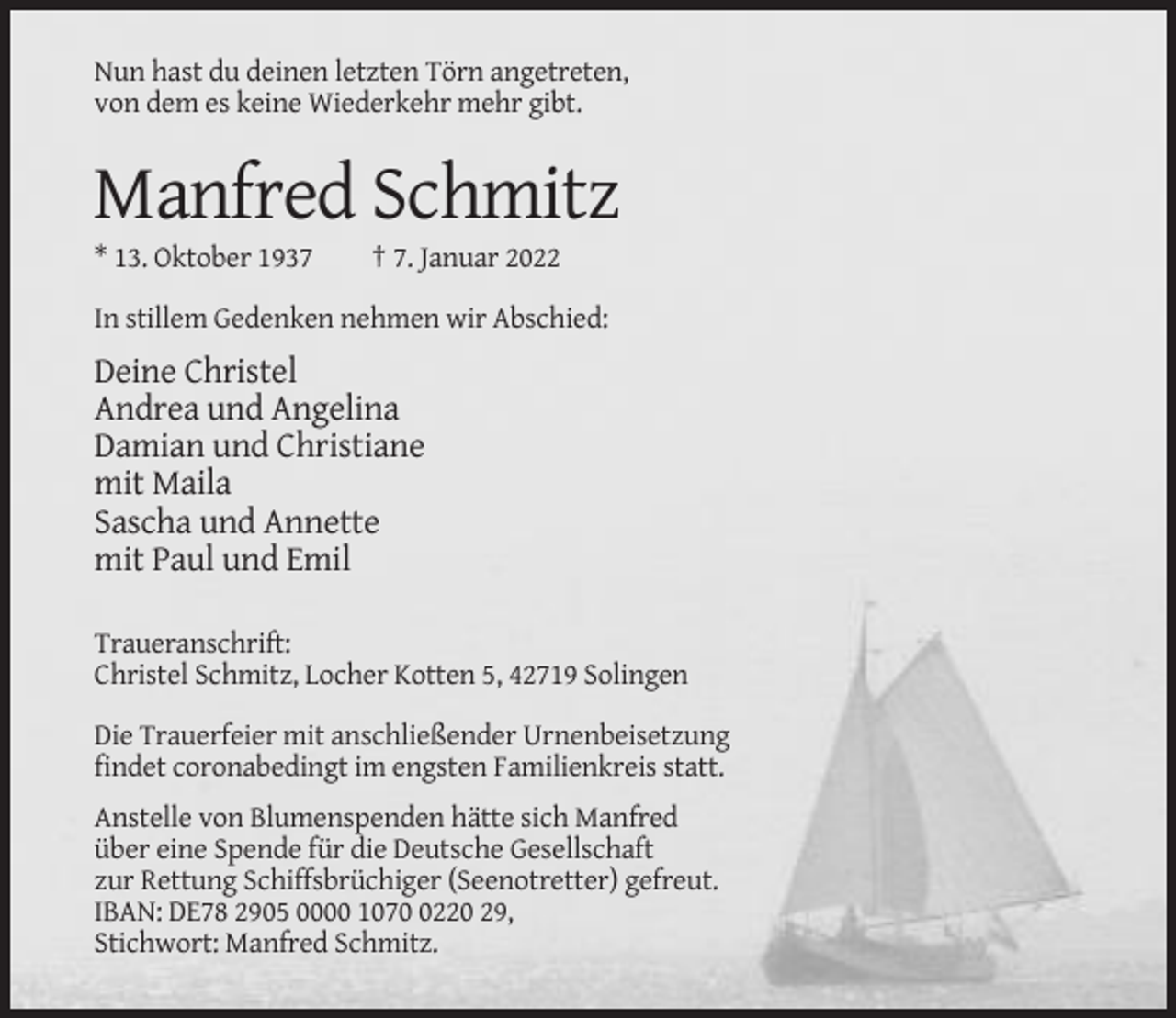 <p>Nun hast du deinen letzten Törn angetreten,<br />von dem es keine Wiederkehr mehr gibt.</p><p>Manfred Schmitz<br />* 13. Oktober 1937</p><p>† 7. Januar 2022</p><p>In stillem Gedenken nehmen wir Abschied:</p><p>Deine Christel<br />Andrea und Angelina<br />Damian und Christiane<br />mit Maila<br />Sascha und Annette<br />mit Paul und Emil<br />Traueranschrift:<br />Christel Schmitz, Locher Kotten 5, 42719 Solingen<br />Die Trauerfeier mit anschließender Urnenbeisetzung<br />findet coronabedingt im engsten Familienkreis statt.<br />Anstelle von Blumenspenden hätte sich Manfred<br />über eine Spende für die Deutsche Gesellschaft<br />zur Rettung Schiffsbrüchiger (Seenotretter) gefreut.<br />IBAN: DE78 2905 0000 107220 29,<br />Stichwort: Manfred Schmitz.</p>
