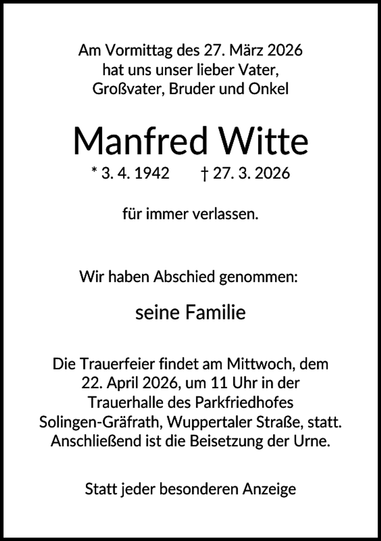 <p>Am Vormittag des 27. März 2026<br />hat uns unser lieber Vater,<br />Großvater, Bruder und Onkel</p><p>Manfred Witte<br />* 3. 4. 1942</p><p>† 27. 3. 2026</p><p>für immer verlassen.</p><p>Wir haben Abschied genommen:</p><p>seine Familie<br />Die Trauerfeier findet am Mittwoch, dem<br />22. April 2026, um 11 Uhr in der<br />Trauerhalle des Parkfriedhofes<br />Solingen-Gräfrath, Wuppertaler Straße, statt.<br />Anschließend ist die Beisetzung der Urne.<br />Statt jeder besonderen Anzeige</p>